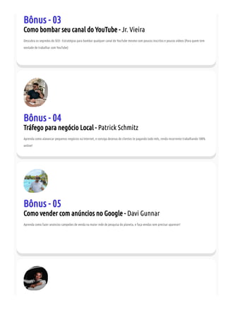 Bônus - 03
Como bombar seu canal do YouTube - Jr. Vieira
Descubra os segredos do SEO - Estratégias para bombar qualquer canal do YouTube mesmo com poucos inscritos e poucos vídeos (Para quem tem
vontade de trabalhar com YouTube)
Bônus - 04
Tráfego para negócio Local - Patrick Schmitz
Aprenda como alavancar pequenos negócios na Internet, e consiga dezenas de clientes te pagando todo mês, renda recorrente trabalhando 100%
online!
Bônus - 05
Como vender com anúncios no Google - Davi Gunnar
Aprenda como fazer anúncios campeões de venda na maior rede de pesquisa do planeta, e faça vendas sem precisar aparecer!
 