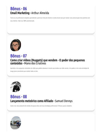 Bônus - 06
Email Marketing - Arthur Almeida
Torne-se um pro ssional completo aprendendo a gerenciar listas de clientes e venda muito mais por manter uma comunicação mais próxima com
seus clientes. Tudo isso 100% automatizado.
Bônus - 07
Como criar vídeos (Nuggets) que vendem - O poder dos pequenos
conteúdos - Mano dos Criativos
Aprenda a criar pequenos conteúdos em vídeo que podem alavancar e muito suas vendas nas redes sociais, e te ajudar a criar uma estratégia de
longo prazo consistente para vender todos os dias.
Bônus - 08
Lançamento meteórico como A liado - Samuel Dennys
Como criar uma avalanche de vendas em poucos dias com essa estratégia pro ssional. O Passo a passo completo.
 