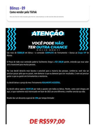 Bônus - 09
Como vender pelo TikTok
Mais uma fonte de renda inovadora pela Internet. Como monetizar na rede social de vídeos do momento.
São mais de R$800,00 em bônus + o conteúdo COMPLETO do Treinamento + Acesso ao Grupo VIP de
Alunos
O Preço de todo esse conteúdo poderia facilmente chegar a R$1.500,00 porém, entendo que esse valor
seria inacessível para muitas pessoas.
Por isso decidi deixá-lo mais barato e acessível para a maioria das pessoas. Lembre-se, você não vai
precisar passar pelo que eu passei, nem demorar o que eu demorei para ter resultados. E nem vai precisar
gastar o que eu gastei em treinamentos e mentorias.
Eu decidi deixar o preço do meu Treinamento REALMENTE ACESSÍVEL.
Eu decidi cobrar apenas R$597,00 por todo o pacote com todos os bônus. Porém, como você chegou até
aqui, vi que realmente está interessado em fazer de 2022 um ano diferente, o melhor ano da sua vida.
Resolvi dar um desconto especial de 50% por tempo limitado!
 
