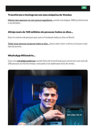 Transforme o Instagram em uma máquina de Vendas
Mesmo sem aparecer ou com poucos seguidores, usando estratégias 100% pro ssionais
e atualizadas…
Atinja mais de 120 milhões de pessoas todos os dias…
Esse é o número de pessoas que usam o Facebook todos os dias no Brasil. 
Todas essas pessoas compram todos os dias… basta saber fazer a oferta certa para cada
tipo de pessoa…
WhatsApp Milionário…
Com uma estratégia poderosa usando listas de transmissão para conversar com mais de
200 pessoas ao mesmo tempo, você pode criar poderosos funis de venda…
OK
 