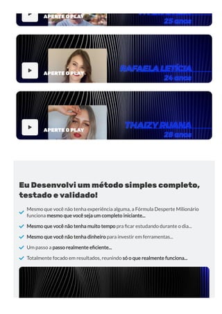 
APERTE O PLAY

APERTE O PLAY

APERTE O PLAY
Eu Desenvolvi um método simples completo,
testado e validado!

Mesmo que você não tenha experiência alguma, a Fórmula Desperte Milionário
funciona mesmo que você seja um completo iniciante...
 Mesmo que você não tenha muito tempo pra car estudando durante o dia...
 Mesmo que você não tenha dinheiro para investir em ferramentas...
 Um passo a passo realmente e ciente...
 Totalmente focado em resultados, reunindo só o que realmente funciona...
 