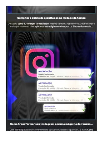 Como ter o dobro de resultados na metade do tempo
Descubra como eu consegui ter resultados mesmo com uma rotina corrida, trabalhando a
maior parte do meu dia e aplicando estratégias certeiras por 1 a 2 horas do meu dia…
Como transformar seu Instagram em uma máquina de vendas…
Com estratégias que funcionam mesmo que você não queira aparecer… E mais: Como
 