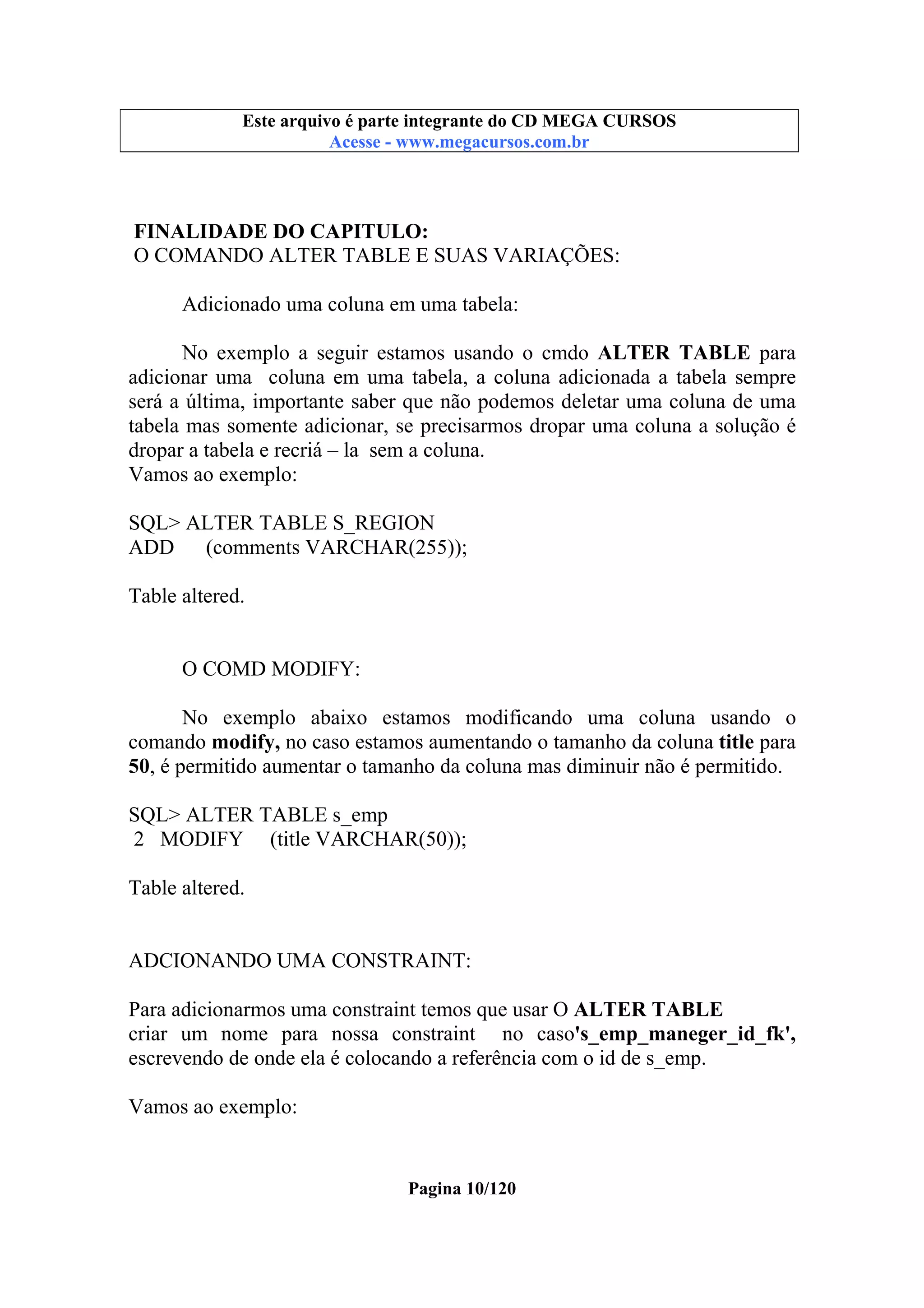 Este arquivo compõe a coletânea STC
Este arquivo é parte integrante do CD MEGA CURSOS
www.trabalheemcasaoverdadeiro.com.br
Acesse - www.megacursos.com.br

FINALIDADE DO CAPITULO:
O COMANDO ALTER TABLE E SUAS VARIAÇÕES:
Adicionado uma coluna em uma tabela:
No exemplo a seguir estamos usando o cmdo ALTER TABLE para
adicionar uma coluna em uma tabela, a coluna adicionada a tabela sempre
será a última, importante saber que não podemos deletar uma coluna de uma
tabela mas somente adicionar, se precisarmos dropar uma coluna a solução é
dropar a tabela e recriá – la sem a coluna.
Vamos ao exemplo:
SQL> ALTER TABLE S_REGION
ADD
(comments VARCHAR(255));
Table altered.

O COMD MODIFY:
No exemplo abaixo estamos modificando uma coluna usando o
comando modify, no caso estamos aumentando o tamanho da coluna title para
50, é permitido aumentar o tamanho da coluna mas diminuir não é permitido.
SQL> ALTER TABLE s_emp
2 MODIFY (title VARCHAR(50));
Table altered.

ADCIONANDO UMA CONSTRAINT:
Para adicionarmos uma constraint temos que usar O ALTER TABLE
criar um nome para nossa constraint no caso's_emp_maneger_id_fk',
escrevendo de onde ela é colocando a referência com o id de s_emp.
Vamos ao exemplo:

Pagina 10/120

 