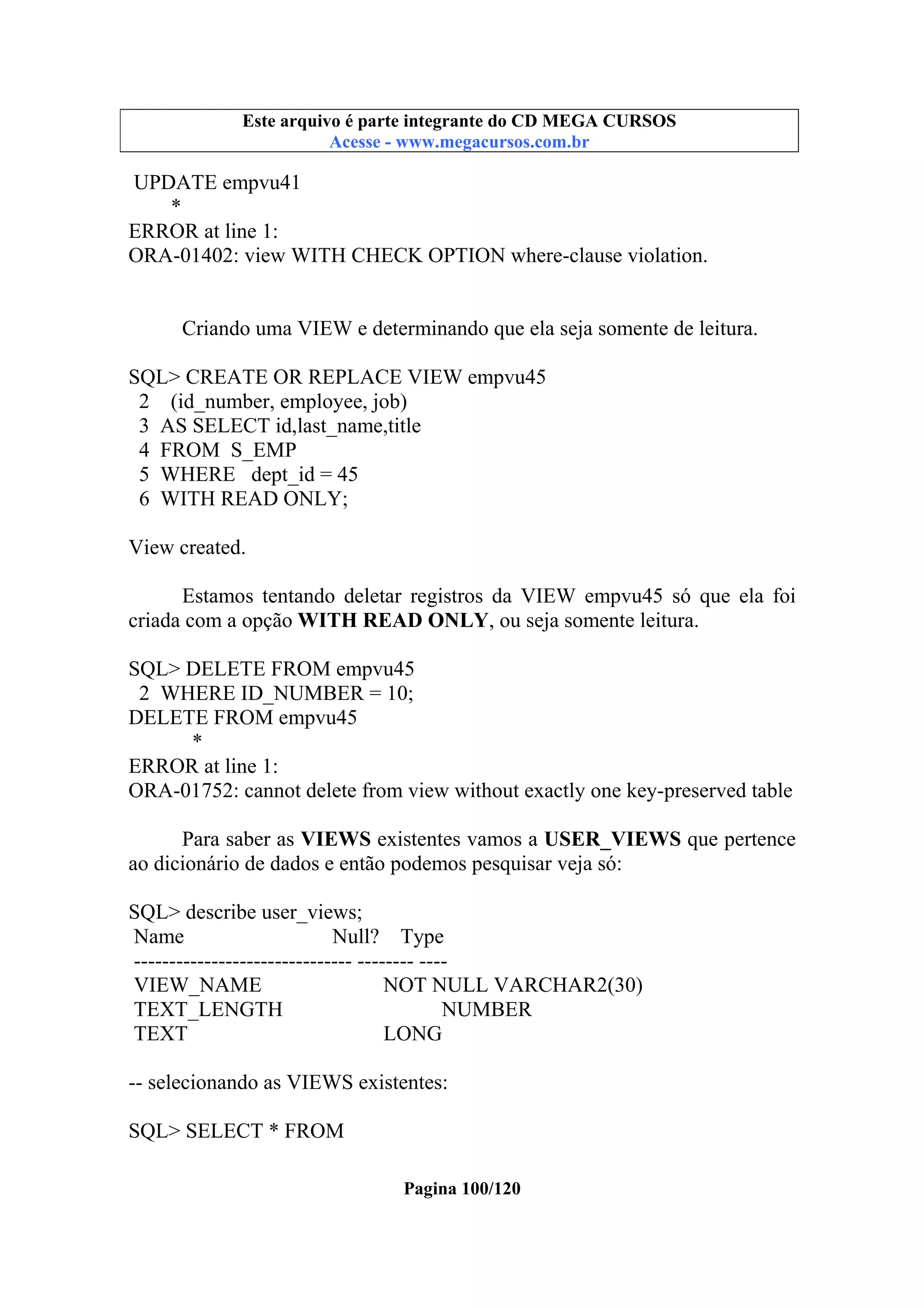 Este arquivo compõe a coletânea STC
Este arquivo é parte integrante do CD MEGA CURSOS
www.trabalheemcasaoverdadeiro.com.br
Acesse - www.megacursos.com.br

UPDATE empvu41
*
ERROR at line 1:
ORA-01402: view WITH CHECK OPTION where-clause violation.

Criando uma VIEW e determinando que ela seja somente de leitura.
SQL> CREATE OR REPLACE VIEW empvu45
2 (id_number, employee, job)
3 AS SELECT id,last_name,title
4 FROM S_EMP
5 WHERE dept_id = 45
6 WITH READ ONLY;
View created.
Estamos tentando deletar registros da VIEW empvu45 só que ela foi
criada com a opção WITH READ ONLY, ou seja somente leitura.
SQL> DELETE FROM empvu45
2 WHERE ID_NUMBER = 10;
DELETE FROM empvu45
*
ERROR at line 1:
ORA-01752: cannot delete from view without exactly one key-preserved table
Para saber as VIEWS existentes vamos a USER_VIEWS que pertence
ao dicionário de dados e então podemos pesquisar veja só:
SQL> describe user_views;
Name
Null? Type
------------------------------- -------- ---VIEW_NAME
NOT NULL VARCHAR2(30)
TEXT_LENGTH
NUMBER
TEXT
LONG
-- selecionando as VIEWS existentes:
SQL> SELECT * FROM
Pagina 100/120

 
