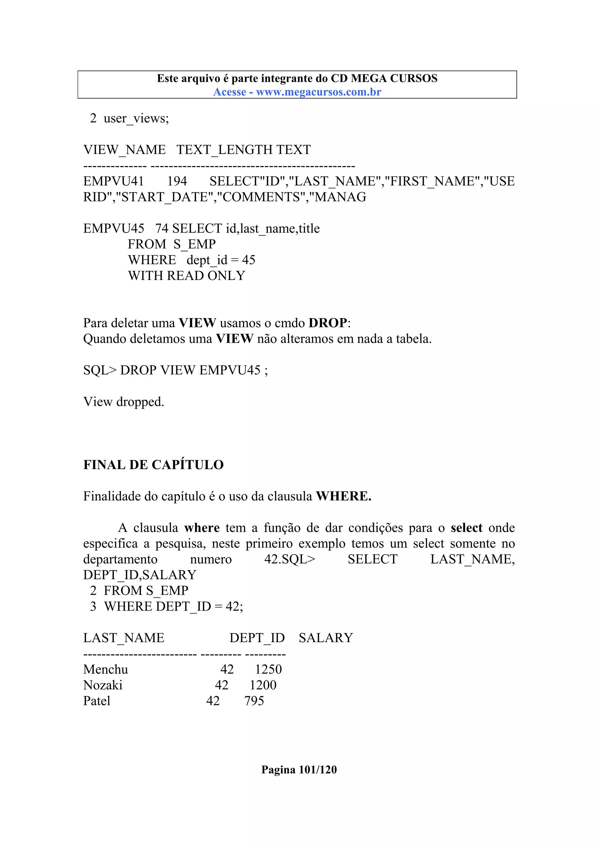 Este arquivo compõe a coletânea STC
Este arquivo é parte integrante do CD MEGA CURSOS
www.trabalheemcasaoverdadeiro.com.br
Acesse - www.megacursos.com.br

2 user_views;
VIEW_NAME TEXT_LENGTH TEXT
-------------- --------------------------------------------EMPVU41
194
SELECT"ID","LAST_NAME","FIRST_NAME","USE
RID","START_DATE","COMMENTS","MANAG
EMPVU45 74 SELECT id,last_name,title
FROM S_EMP
WHERE dept_id = 45
WITH READ ONLY
Para deletar uma VIEW usamos o cmdo DROP:
Quando deletamos uma VIEW não alteramos em nada a tabela.
SQL> DROP VIEW EMPVU45 ;
View dropped.

FINAL DE CAPÍTULO
Finalidade do capítulo é o uso da clausula WHERE.
A clausula where tem a função de dar condições para o select onde
especifica a pesquisa, neste primeiro exemplo temos um select somente no
departamento
numero
42.SQL>
SELECT
LAST_NAME,
DEPT_ID,SALARY
2 FROM S_EMP
3 WHERE DEPT_ID = 42;
LAST_NAME
DEPT_ID SALARY
------------------------- --------- --------Menchu
42 1250
Nozaki
42
1200
Patel
42
795

Pagina 101/120

 