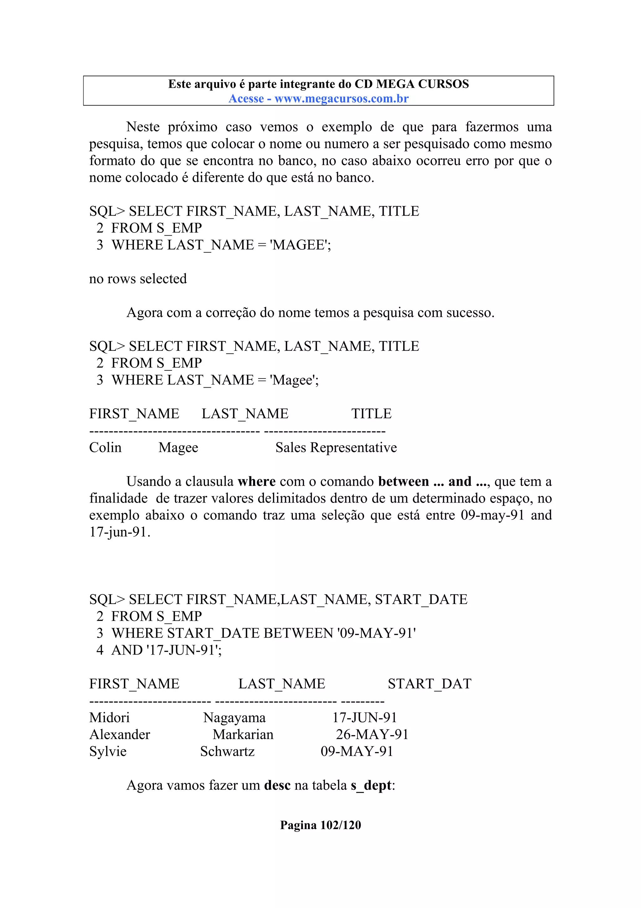 Este arquivo compõe a coletânea STC
Este arquivo é parte integrante do CD MEGA CURSOS
www.trabalheemcasaoverdadeiro.com.br
Acesse - www.megacursos.com.br

Neste próximo caso vemos o exemplo de que para fazermos uma
pesquisa, temos que colocar o nome ou numero a ser pesquisado como mesmo
formato do que se encontra no banco, no caso abaixo ocorreu erro por que o
nome colocado é diferente do que está no banco.
SQL> SELECT FIRST_NAME, LAST_NAME, TITLE
2 FROM S_EMP
3 WHERE LAST_NAME = 'MAGEE';
no rows selected
Agora com a correção do nome temos a pesquisa com sucesso.
SQL> SELECT FIRST_NAME, LAST_NAME, TITLE
2 FROM S_EMP
3 WHERE LAST_NAME = 'Magee';
FIRST_NAME
LAST_NAME
TITLE
----------------------------------- ------------------------Colin
Magee
Sales Representative
Usando a clausula where com o comando between ... and ..., que tem a
finalidade de trazer valores delimitados dentro de um determinado espaço, no
exemplo abaixo o comando traz uma seleção que está entre 09-may-91 and
17-jun-91.

SQL> SELECT FIRST_NAME,LAST_NAME, START_DATE
2 FROM S_EMP
3 WHERE START_DATE BETWEEN '09-MAY-91'
4 AND '17-JUN-91';
FIRST_NAME
LAST_NAME
START_DAT
------------------------- ------------------------- --------Midori
Nagayama
17-JUN-91
Alexander
Markarian
26-MAY-91
Sylvie
Schwartz
09-MAY-91
Agora vamos fazer um desc na tabela s_dept:
Pagina 102/120

 