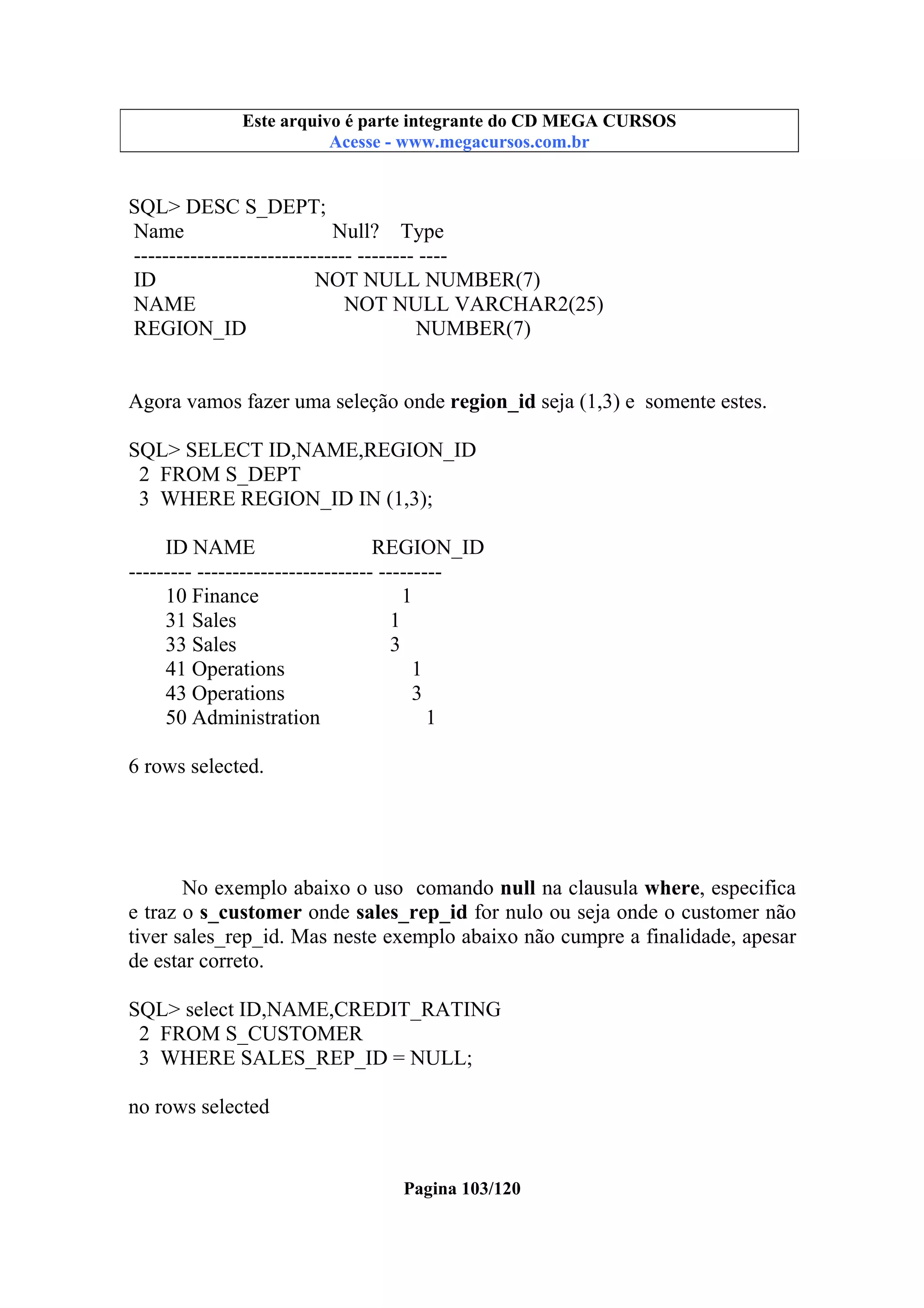 Este arquivo compõe a coletânea STC
Este arquivo é parte integrante do CD MEGA CURSOS
www.trabalheemcasaoverdadeiro.com.br
Acesse - www.megacursos.com.br

SQL> DESC S_DEPT;
Name
Null? Type
------------------------------- -------- ---ID
NOT NULL NUMBER(7)
NAME
NOT NULL VARCHAR2(25)
REGION_ID
NUMBER(7)
Agora vamos fazer uma seleção onde region_id seja (1,3) e somente estes.
SQL> SELECT ID,NAME,REGION_ID
2 FROM S_DEPT
3 WHERE REGION_ID IN (1,3);
ID NAME
REGION_ID
--------- ------------------------- --------10 Finance
1
31 Sales
1
33 Sales
3
41 Operations
1
43 Operations
3
50 Administration
1
6 rows selected.

No exemplo abaixo o uso comando null na clausula where, especifica
e traz o s_customer onde sales_rep_id for nulo ou seja onde o customer não
tiver sales_rep_id. Mas neste exemplo abaixo não cumpre a finalidade, apesar
de estar correto.
SQL> select ID,NAME,CREDIT_RATING
2 FROM S_CUSTOMER
3 WHERE SALES_REP_ID = NULL;
no rows selected

Pagina 103/120

 
