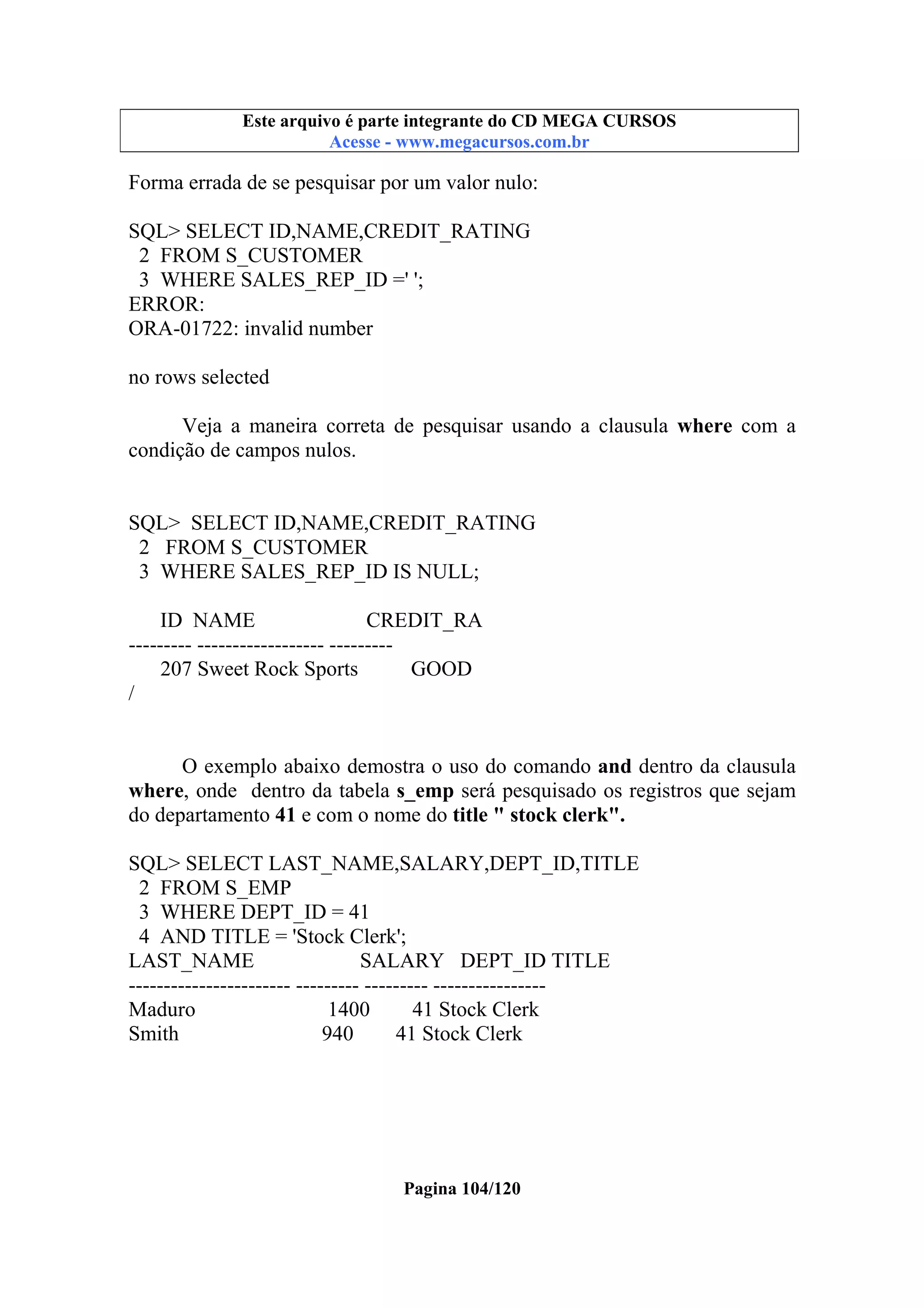 Este arquivo compõe a coletânea STC
Este arquivo é parte integrante do CD MEGA CURSOS
www.trabalheemcasaoverdadeiro.com.br
Acesse - www.megacursos.com.br

Forma errada de se pesquisar por um valor nulo:
SQL> SELECT ID,NAME,CREDIT_RATING
2 FROM S_CUSTOMER
3 WHERE SALES_REP_ID =' ';
ERROR:
ORA-01722: invalid number
no rows selected
Veja a maneira correta de pesquisar usando a clausula where com a
condição de campos nulos.

SQL> SELECT ID,NAME,CREDIT_RATING
2 FROM S_CUSTOMER
3 WHERE SALES_REP_ID IS NULL;
ID NAME
CREDIT_RA
--------- ------------------ --------207 Sweet Rock Sports
GOOD
/
O exemplo abaixo demostra o uso do comando and dentro da clausula
where, onde dentro da tabela s_emp será pesquisado os registros que sejam
do departamento 41 e com o nome do title " stock clerk".
SQL> SELECT LAST_NAME,SALARY,DEPT_ID,TITLE
2 FROM S_EMP
3 WHERE DEPT_ID = 41
4 AND TITLE = 'Stock Clerk';
LAST_NAME
SALARY DEPT_ID TITLE
----------------------- --------- --------- ---------------Maduro
1400
41 Stock Clerk
Smith
940
41 Stock Clerk

Pagina 104/120

 