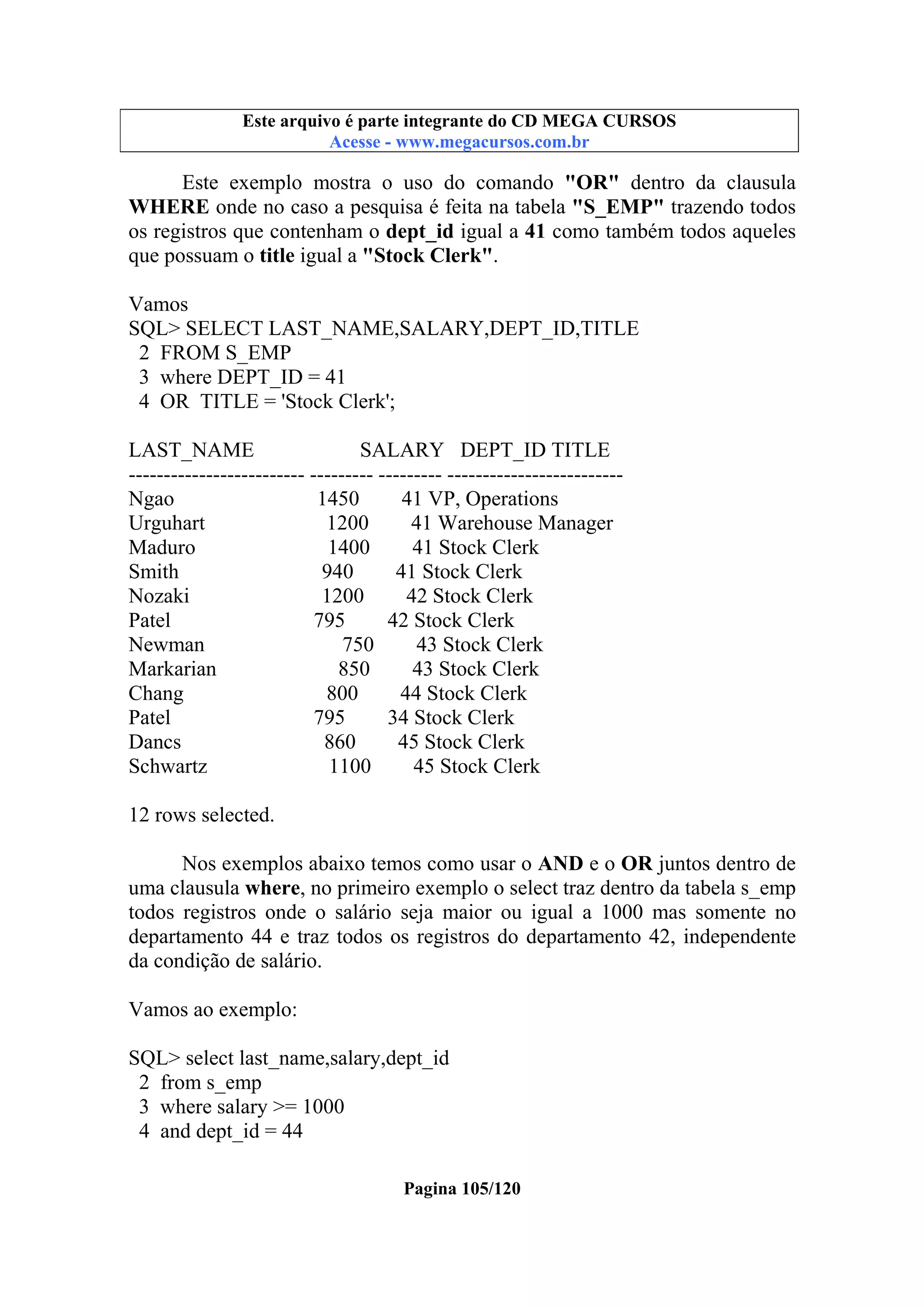 Este arquivo compõe a coletânea STC
Este arquivo é parte integrante do CD MEGA CURSOS
www.trabalheemcasaoverdadeiro.com.br
Acesse - www.megacursos.com.br

Este exemplo mostra o uso do comando "OR" dentro da clausula
WHERE onde no caso a pesquisa é feita na tabela "S_EMP" trazendo todos
os registros que contenham o dept_id igual a 41 como também todos aqueles
que possuam o title igual a "Stock Clerk".
Vamos
SQL> SELECT LAST_NAME,SALARY,DEPT_ID,TITLE
2 FROM S_EMP
3 where DEPT_ID = 41
4 OR TITLE = 'Stock Clerk';
LAST_NAME
SALARY DEPT_ID TITLE
------------------------- --------- --------- ------------------------Ngao
1450
41 VP, Operations
Urguhart
1200
41 Warehouse Manager
Maduro
1400
41 Stock Clerk
Smith
940
41 Stock Clerk
Nozaki
1200
42 Stock Clerk
Patel
795
42 Stock Clerk
Newman
750
43 Stock Clerk
Markarian
850
43 Stock Clerk
Chang
800
44 Stock Clerk
Patel
795
34 Stock Clerk
Dancs
860
45 Stock Clerk
Schwartz
1100
45 Stock Clerk
12 rows selected.
Nos exemplos abaixo temos como usar o AND e o OR juntos dentro de
uma clausula where, no primeiro exemplo o select traz dentro da tabela s_emp
todos registros onde o salário seja maior ou igual a 1000 mas somente no
departamento 44 e traz todos os registros do departamento 42, independente
da condição de salário.
Vamos ao exemplo:
SQL> select last_name,salary,dept_id
2 from s_emp
3 where salary >= 1000
4 and dept_id = 44
Pagina 105/120

 