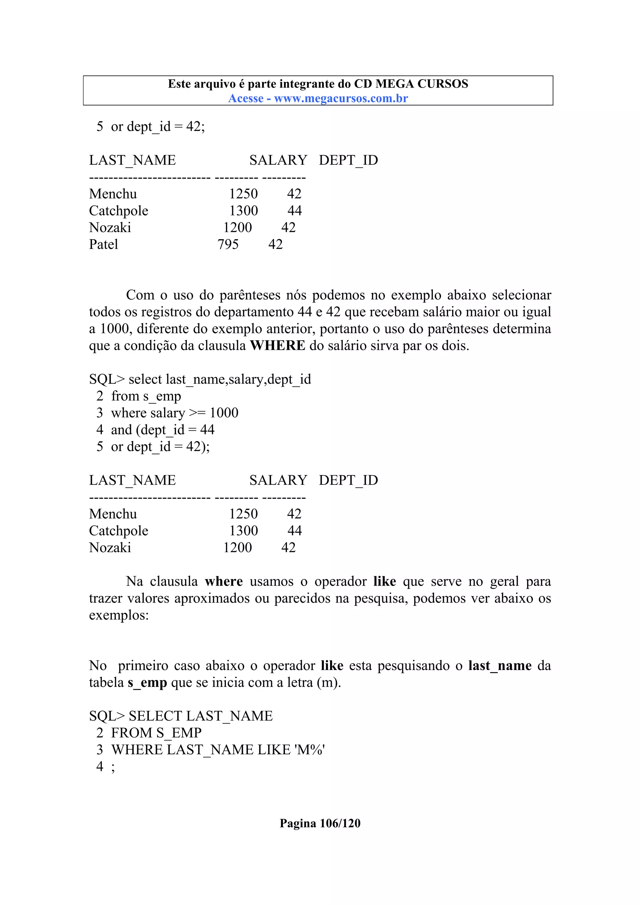 Este arquivo compõe a coletânea STC
Este arquivo é parte integrante do CD MEGA CURSOS
www.trabalheemcasaoverdadeiro.com.br
Acesse - www.megacursos.com.br

5 or dept_id = 42;
LAST_NAME
SALARY DEPT_ID
------------------------- --------- --------Menchu
1250
42
Catchpole
1300
44
Nozaki
1200
42
Patel
795
42

Com o uso do parênteses nós podemos no exemplo abaixo selecionar
todos os registros do departamento 44 e 42 que recebam salário maior ou igual
a 1000, diferente do exemplo anterior, portanto o uso do parênteses determina
que a condição da clausula WHERE do salário sirva par os dois.
SQL> select last_name,salary,dept_id
2 from s_emp
3 where salary >= 1000
4 and (dept_id = 44
5 or dept_id = 42);
LAST_NAME
SALARY DEPT_ID
------------------------- --------- --------Menchu
1250
42
Catchpole
1300
44
Nozaki
1200
42
Na clausula where usamos o operador like que serve no geral para
trazer valores aproximados ou parecidos na pesquisa, podemos ver abaixo os
exemplos:
No primeiro caso abaixo o operador like esta pesquisando o last_name da
tabela s_emp que se inicia com a letra (m).
SQL> SELECT LAST_NAME
2 FROM S_EMP
3 WHERE LAST_NAME LIKE 'M%'
4 ;

Pagina 106/120

 