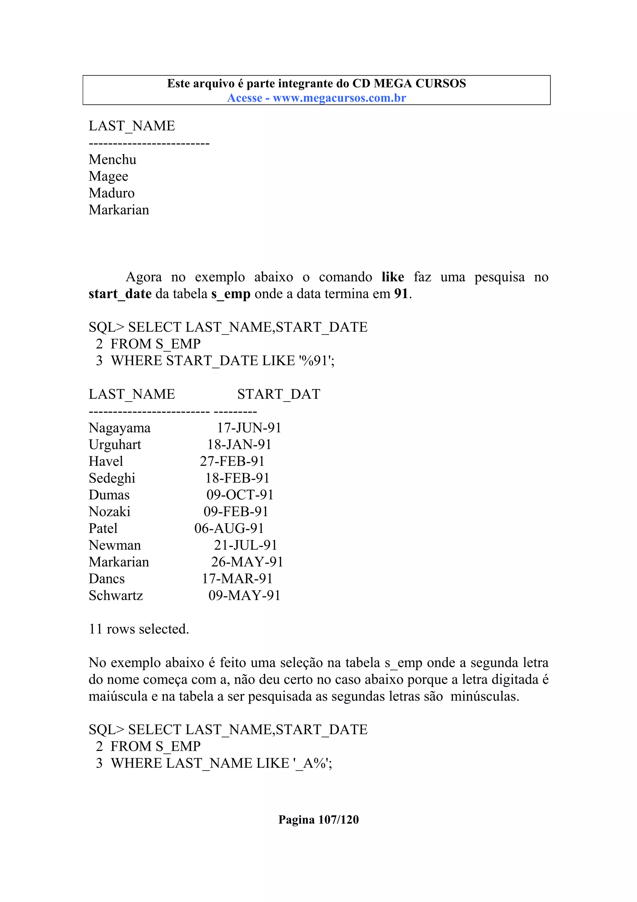 Este arquivo compõe a coletânea STC
Este arquivo é parte integrante do CD MEGA CURSOS
www.trabalheemcasaoverdadeiro.com.br
Acesse - www.megacursos.com.br

LAST_NAME
------------------------Menchu
Magee
Maduro
Markarian

Agora no exemplo abaixo o comando like faz uma pesquisa no
start_date da tabela s_emp onde a data termina em 91.
SQL> SELECT LAST_NAME,START_DATE
2 FROM S_EMP
3 WHERE START_DATE LIKE '%91';
LAST_NAME
START_DAT
------------------------- --------Nagayama
17-JUN-91
Urguhart
18-JAN-91
Havel
27-FEB-91
Sedeghi
18-FEB-91
Dumas
09-OCT-91
Nozaki
09-FEB-91
Patel
06-AUG-91
Newman
21-JUL-91
Markarian
26-MAY-91
Dancs
17-MAR-91
Schwartz
09-MAY-91
11 rows selected.
No exemplo abaixo é feito uma seleção na tabela s_emp onde a segunda letra
do nome começa com a, não deu certo no caso abaixo porque a letra digitada é
maiúscula e na tabela a ser pesquisada as segundas letras são minúsculas.
SQL> SELECT LAST_NAME,START_DATE
2 FROM S_EMP
3 WHERE LAST_NAME LIKE '_A%';

Pagina 107/120

 