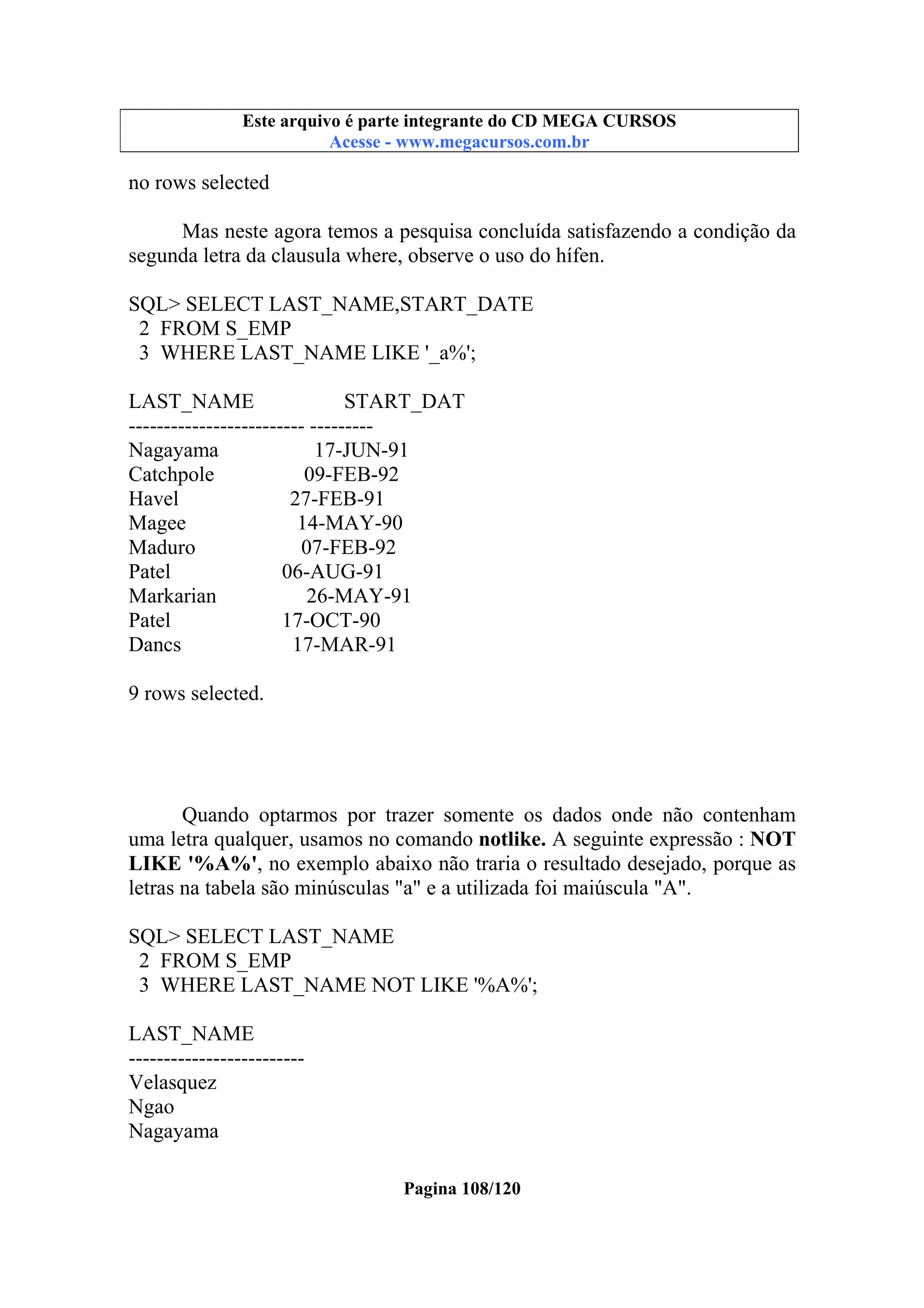 Este arquivo compõe a coletânea STC
Este arquivo é parte integrante do CD MEGA CURSOS
www.trabalheemcasaoverdadeiro.com.br
Acesse - www.megacursos.com.br

no rows selected
Mas neste agora temos a pesquisa concluída satisfazendo a condição da
segunda letra da clausula where, observe o uso do hífen.
SQL> SELECT LAST_NAME,START_DATE
2 FROM S_EMP
3 WHERE LAST_NAME LIKE '_a%';
LAST_NAME
START_DAT
------------------------- --------Nagayama
17-JUN-91
Catchpole
09-FEB-92
Havel
27-FEB-91
Magee
14-MAY-90
Maduro
07-FEB-92
Patel
06-AUG-91
Markarian
26-MAY-91
Patel
17-OCT-90
Dancs
17-MAR-91
9 rows selected.

Quando optarmos por trazer somente os dados onde não contenham
uma letra qualquer, usamos no comando notlike. A seguinte expressão : NOT
LIKE '%A%', no exemplo abaixo não traria o resultado desejado, porque as
letras na tabela são minúsculas "a" e a utilizada foi maiúscula "A".
SQL> SELECT LAST_NAME
2 FROM S_EMP
3 WHERE LAST_NAME NOT LIKE '%A%';
LAST_NAME
------------------------Velasquez
Ngao
Nagayama
Pagina 108/120

 