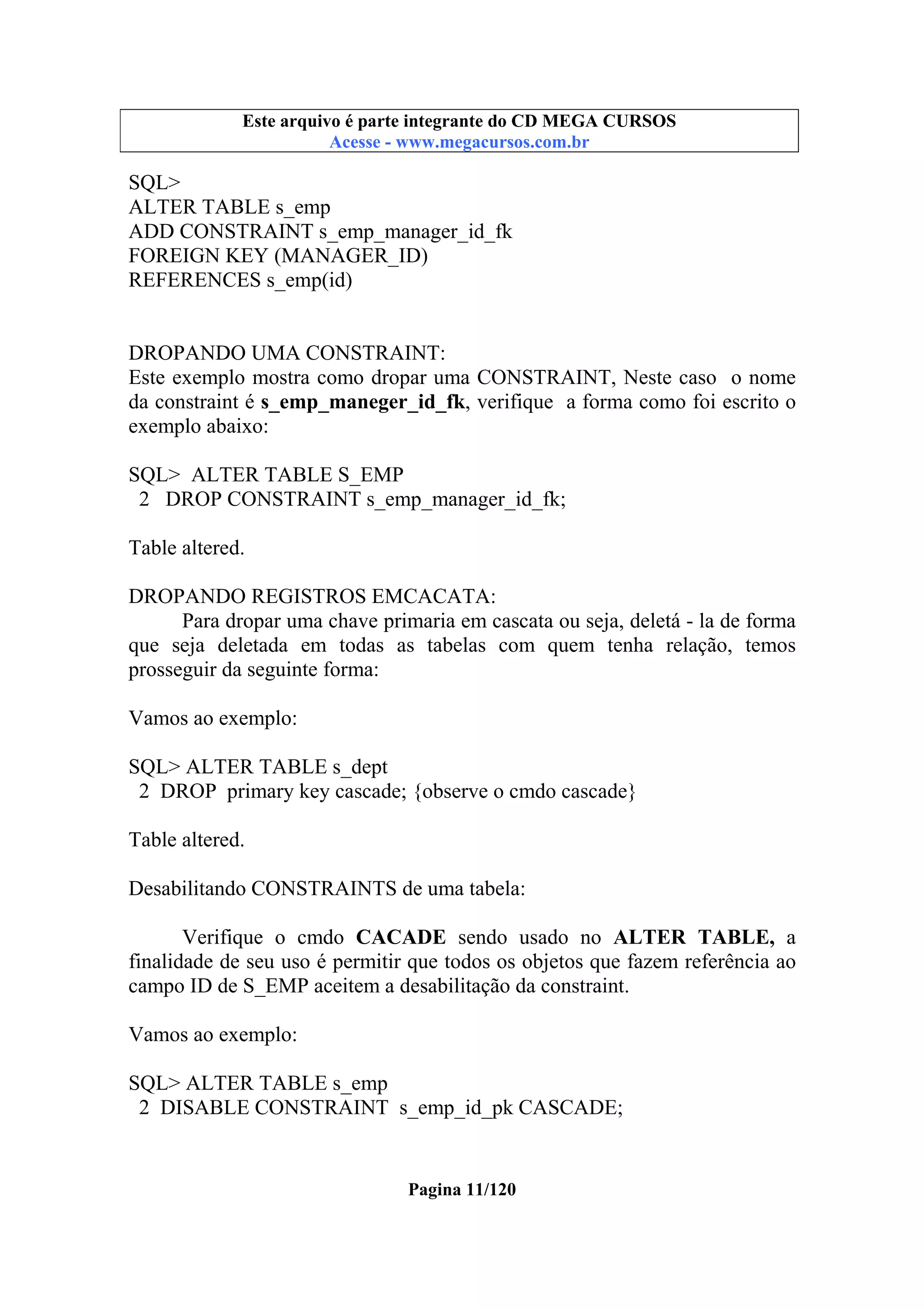 Este arquivo compõe a coletânea STC
Este arquivo é parte integrante do CD MEGA CURSOS
www.trabalheemcasaoverdadeiro.com.br
Acesse - www.megacursos.com.br

SQL>
ALTER TABLE s_emp
ADD CONSTRAINT s_emp_manager_id_fk
FOREIGN KEY (MANAGER_ID)
REFERENCES s_emp(id)

DROPANDO UMA CONSTRAINT:
Este exemplo mostra como dropar uma CONSTRAINT, Neste caso o nome
da constraint é s_emp_maneger_id_fk, verifique a forma como foi escrito o
exemplo abaixo:
SQL> ALTER TABLE S_EMP
2 DROP CONSTRAINT s_emp_manager_id_fk;
Table altered.
DROPANDO REGISTROS EMCACATA:
Para dropar uma chave primaria em cascata ou seja, deletá - la de forma
que seja deletada em todas as tabelas com quem tenha relação, temos
prosseguir da seguinte forma:
Vamos ao exemplo:
SQL> ALTER TABLE s_dept
2 DROP primary key cascade; {observe o cmdo cascade}
Table altered.
Desabilitando CONSTRAINTS de uma tabela:
Verifique o cmdo CACADE sendo usado no ALTER TABLE, a
finalidade de seu uso é permitir que todos os objetos que fazem referência ao
campo ID de S_EMP aceitem a desabilitação da constraint.
Vamos ao exemplo:
SQL> ALTER TABLE s_emp
2 DISABLE CONSTRAINT s_emp_id_pk CASCADE;

Pagina 11/120

 