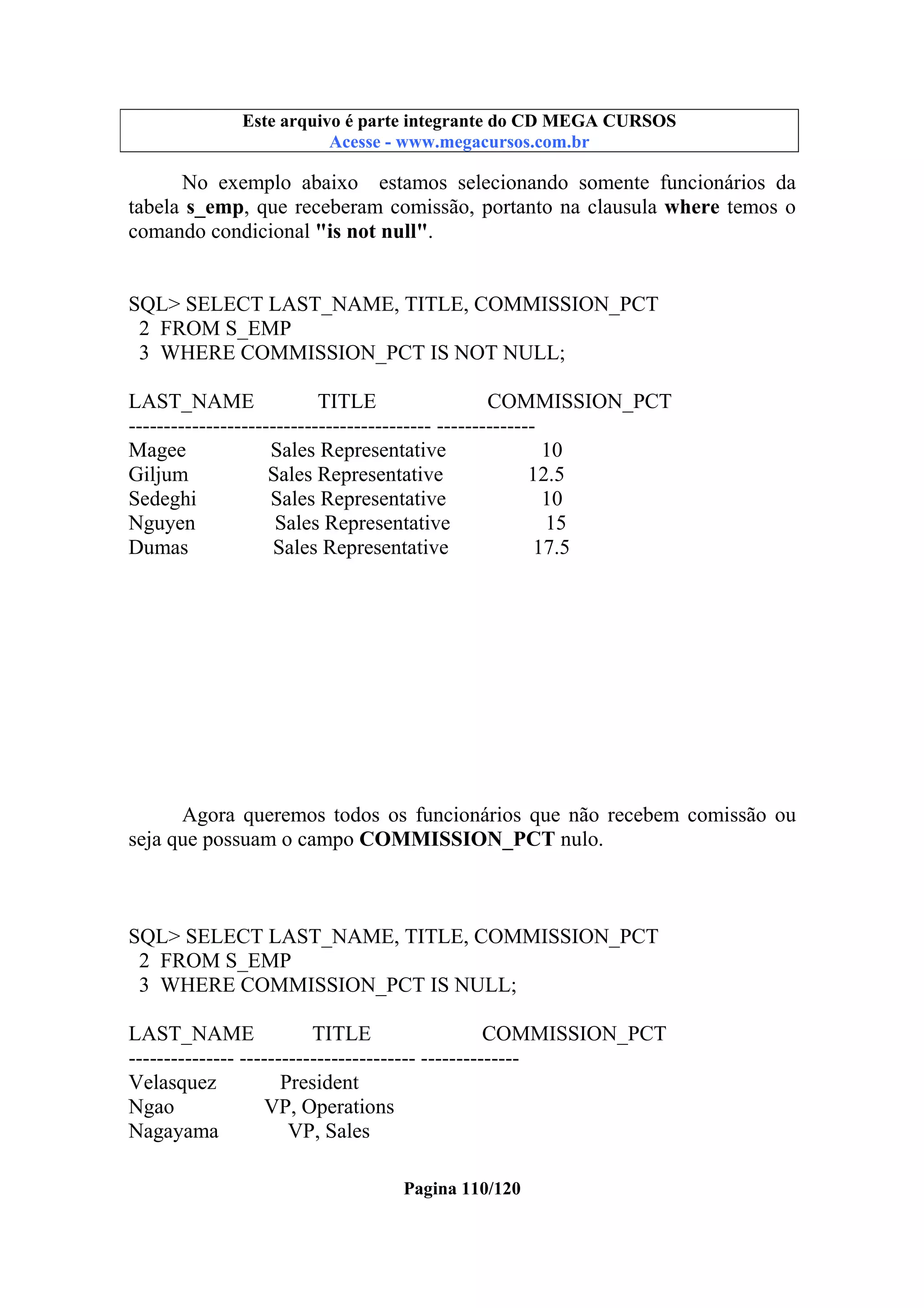 Este arquivo compõe a coletânea STC
Este arquivo é parte integrante do CD MEGA CURSOS
www.trabalheemcasaoverdadeiro.com.br
Acesse - www.megacursos.com.br

No exemplo abaixo estamos selecionando somente funcionários da
tabela s_emp, que receberam comissão, portanto na clausula where temos o
comando condicional "is not null".

SQL> SELECT LAST_NAME, TITLE, COMMISSION_PCT
2 FROM S_EMP
3 WHERE COMMISSION_PCT IS NOT NULL;
LAST_NAME
TITLE
COMMISSION_PCT
------------------------------------------- -------------Magee
Sales Representative
10
Giljum
Sales Representative
12.5
Sedeghi
Sales Representative
10
Nguyen
Sales Representative
15
Dumas
Sales Representative
17.5

Agora queremos todos os funcionários que não recebem comissão ou
seja que possuam o campo COMMISSION_PCT nulo.

SQL> SELECT LAST_NAME, TITLE, COMMISSION_PCT
2 FROM S_EMP
3 WHERE COMMISSION_PCT IS NULL;
LAST_NAME
TITLE
COMMISSION_PCT
--------------- ------------------------- -------------Velasquez
President
Ngao
VP, Operations
Nagayama
VP, Sales
Pagina 110/120

 