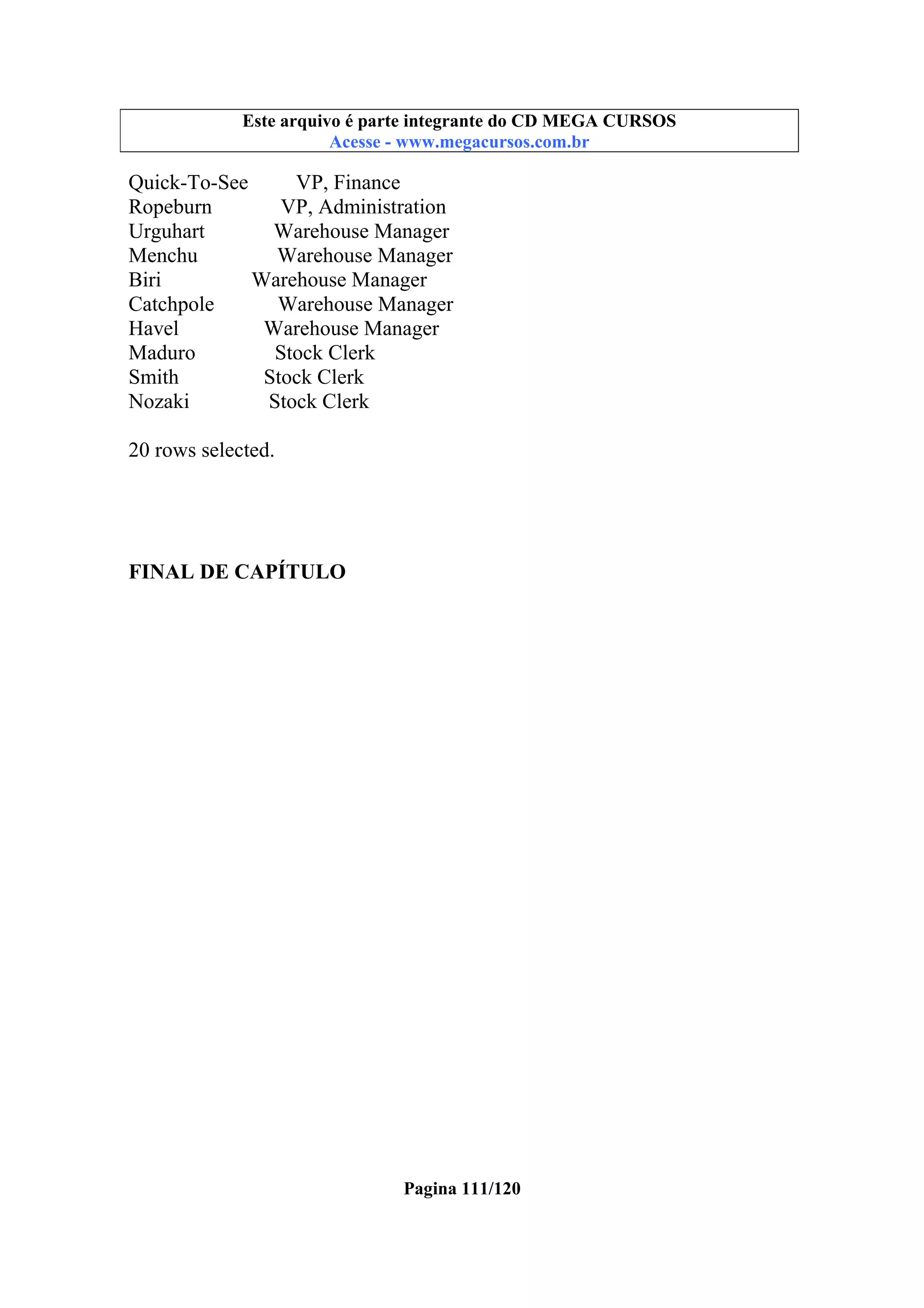 Este arquivo compõe a coletânea STC
Este arquivo é parte integrante do CD MEGA CURSOS
www.trabalheemcasaoverdadeiro.com.br
Acesse - www.megacursos.com.br

Quick-To-See
VP, Finance
Ropeburn
VP, Administration
Urguhart
Warehouse Manager
Menchu
Warehouse Manager
Biri
Warehouse Manager
Catchpole
Warehouse Manager
Havel
Warehouse Manager
Maduro
Stock Clerk
Smith
Stock Clerk
Nozaki
Stock Clerk
20 rows selected.

FINAL DE CAPÍTULO

Pagina 111/120

 