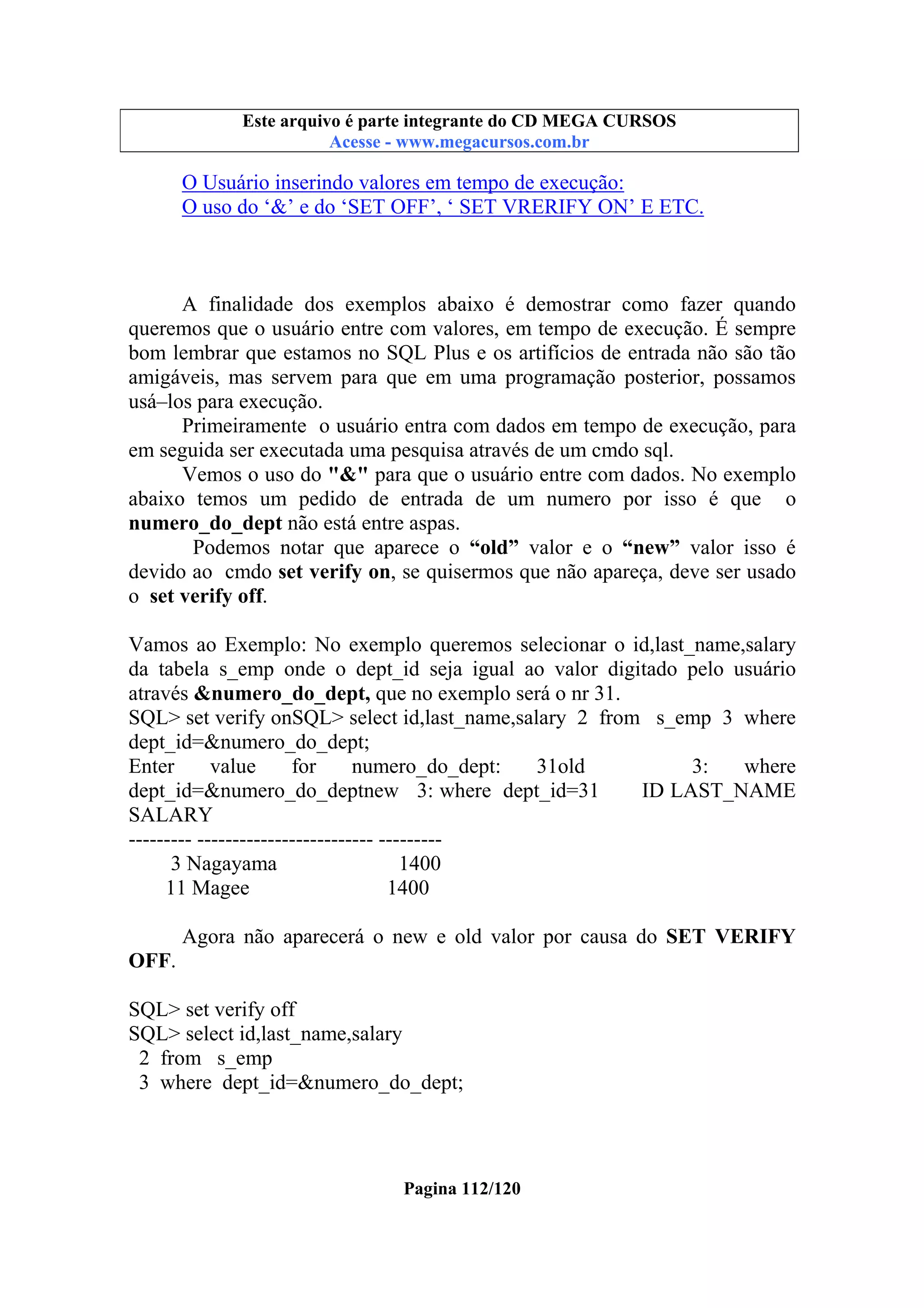 Este arquivo compõe a coletânea STC
Este arquivo é parte integrante do CD MEGA CURSOS
www.trabalheemcasaoverdadeiro.com.br
Acesse - www.megacursos.com.br

O Usuário inserindo valores em tempo de execução:
O uso do ‘&’ e do ‘SET OFF’, ‘ SET VRERIFY ON’ E ETC.

A finalidade dos exemplos abaixo é demostrar como fazer quando
queremos que o usuário entre com valores, em tempo de execução. É sempre
bom lembrar que estamos no SQL Plus e os artifícios de entrada não são tão
amigáveis, mas servem para que em uma programação posterior, possamos
usá–los para execução.
Primeiramente o usuário entra com dados em tempo de execução, para
em seguida ser executada uma pesquisa através de um cmdo sql.
Vemos o uso do "&" para que o usuário entre com dados. No exemplo
abaixo temos um pedido de entrada de um numero por isso é que o
numero_do_dept não está entre aspas.
Podemos notar que aparece o “old” valor e o “new” valor isso é
devido ao cmdo set verify on, se quisermos que não apareça, deve ser usado
o set verify off.
Vamos ao Exemplo: No exemplo queremos selecionar o id,last_name,salary
da tabela s_emp onde o dept_id seja igual ao valor digitado pelo usuário
através &numero_do_dept, que no exemplo será o nr 31.
SQL> set verify onSQL> select id,last_name,salary 2 from s_emp 3 where
dept_id=&numero_do_dept;
Enter
value
for
numero_do_dept:
31old
3:
where
dept_id=&numero_do_deptnew 3: where dept_id=31
ID LAST_NAME
SALARY
--------- ------------------------- --------3 Nagayama
1400
11 Magee
1400
Agora não aparecerá o new e old valor por causa do SET VERIFY
OFF.
SQL> set verify off
SQL> select id,last_name,salary
2 from s_emp
3 where dept_id=&numero_do_dept;

Pagina 112/120

 