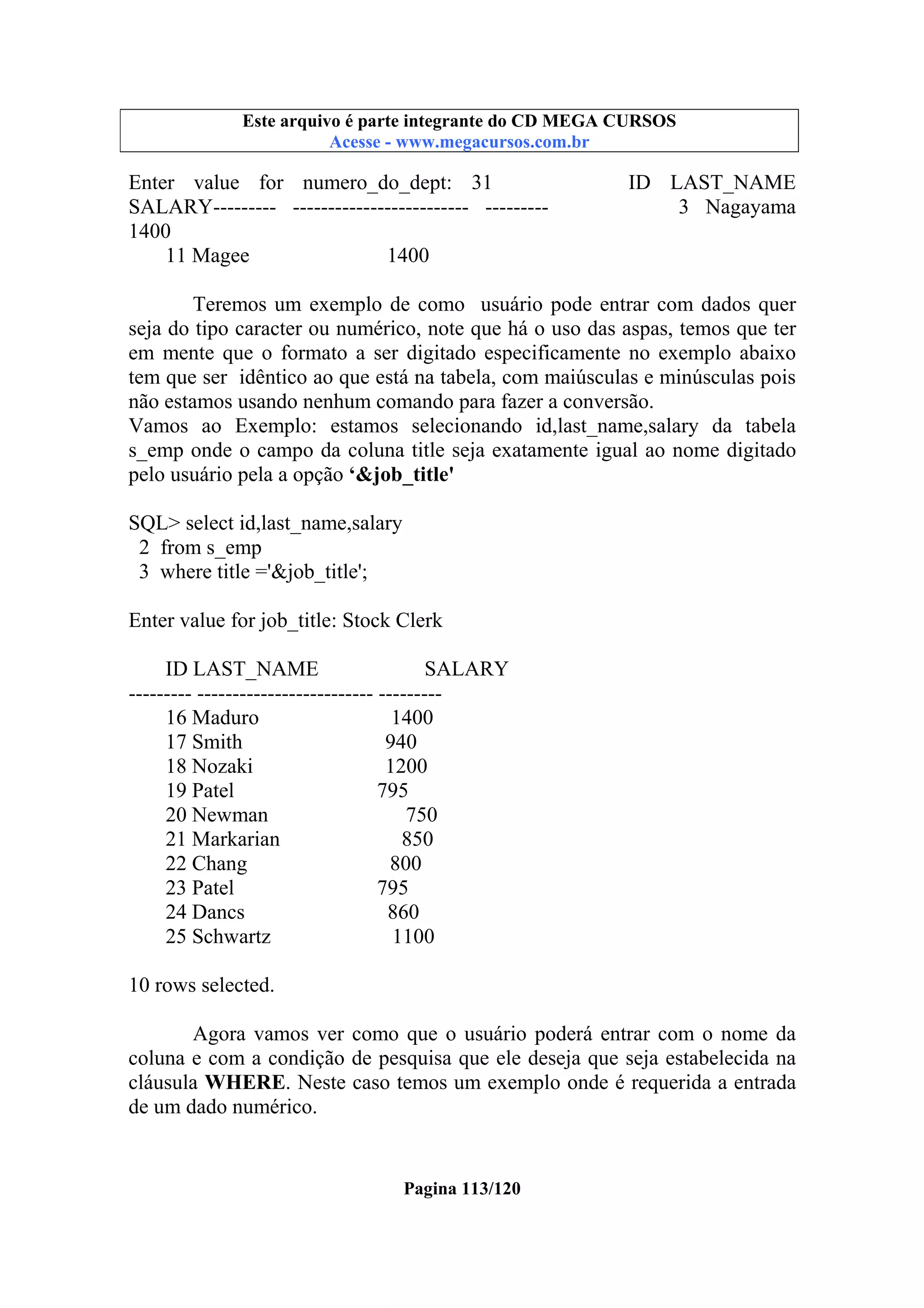 Este arquivo compõe a coletânea STC
Este arquivo é parte integrante do CD MEGA CURSOS
www.trabalheemcasaoverdadeiro.com.br
Acesse - www.megacursos.com.br

Enter value for numero_do_dept: 31
SALARY--------- ------------------------- --------1400
11 Magee
1400

ID LAST_NAME
3 Nagayama

Teremos um exemplo de como usuário pode entrar com dados quer
seja do tipo caracter ou numérico, note que há o uso das aspas, temos que ter
em mente que o formato a ser digitado especificamente no exemplo abaixo
tem que ser idêntico ao que está na tabela, com maiúsculas e minúsculas pois
não estamos usando nenhum comando para fazer a conversão.
Vamos ao Exemplo: estamos selecionando id,last_name,salary da tabela
s_emp onde o campo da coluna title seja exatamente igual ao nome digitado
pelo usuário pela a opção ‘&job_title'
SQL> select id,last_name,salary
2 from s_emp
3 where title ='&job_title';
Enter value for job_title: Stock Clerk
ID LAST_NAME
SALARY
--------- ------------------------- --------16 Maduro
1400
17 Smith
940
18 Nozaki
1200
19 Patel
795
20 Newman
750
21 Markarian
850
22 Chang
800
23 Patel
795
24 Dancs
860
25 Schwartz
1100
10 rows selected.
Agora vamos ver como que o usuário poderá entrar com o nome da
coluna e com a condição de pesquisa que ele deseja que seja estabelecida na
cláusula WHERE. Neste caso temos um exemplo onde é requerida a entrada
de um dado numérico.

Pagina 113/120

 
