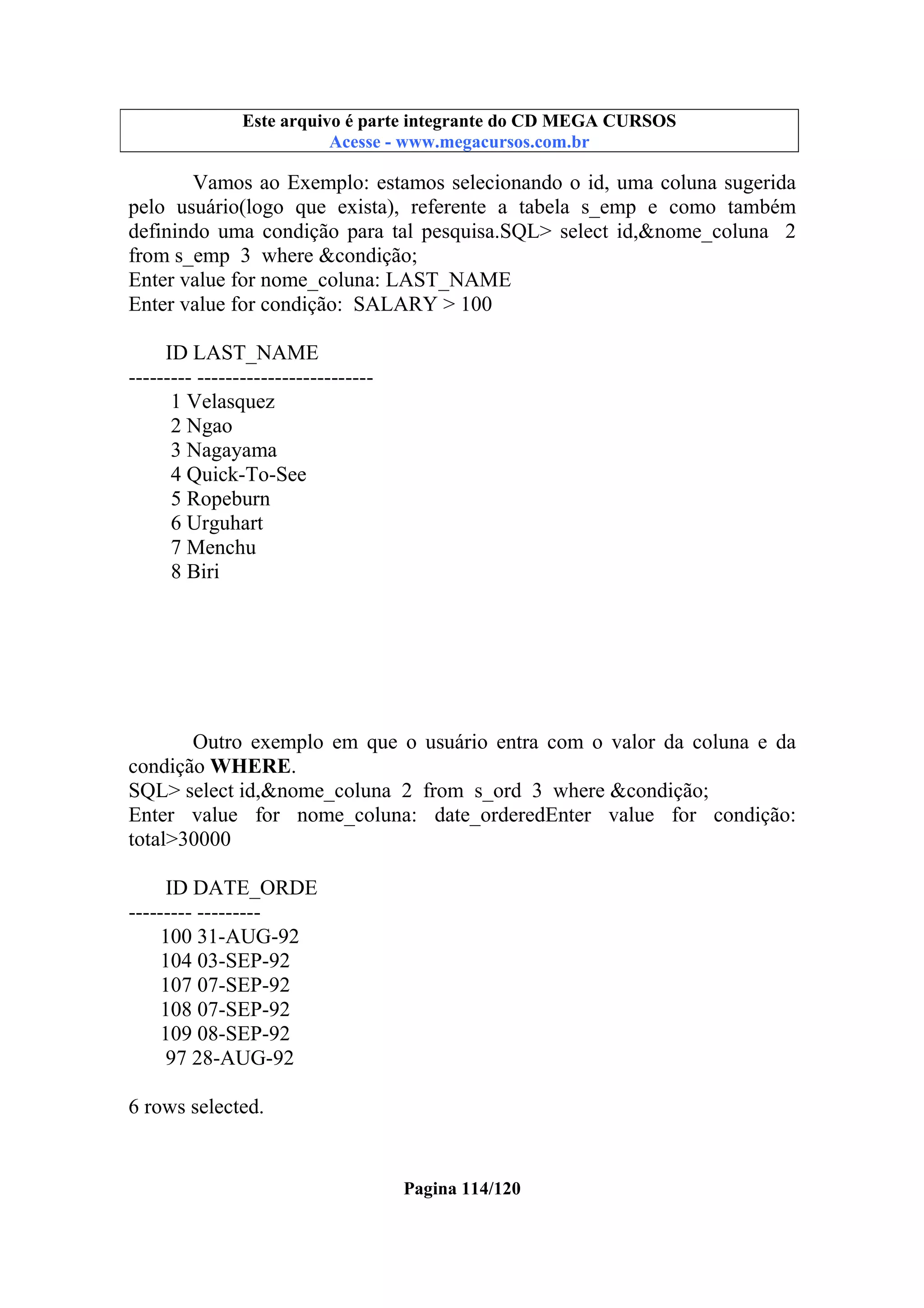 Este arquivo compõe a coletânea STC
Este arquivo é parte integrante do CD MEGA CURSOS
www.trabalheemcasaoverdadeiro.com.br
Acesse - www.megacursos.com.br

Vamos ao Exemplo: estamos selecionando o id, uma coluna sugerida
pelo usuário(logo que exista), referente a tabela s_emp e como também
definindo uma condição para tal pesquisa.SQL> select id,&nome_coluna 2
from s_emp 3 where &condição;
Enter value for nome_coluna: LAST_NAME
Enter value for condição: SALARY > 100
ID LAST_NAME
--------- ------------------------1 Velasquez
2 Ngao
3 Nagayama
4 Quick-To-See
5 Ropeburn
6 Urguhart
7 Menchu
8 Biri

Outro exemplo em que o usuário entra com o valor da coluna e da
condição WHERE.
SQL> select id,&nome_coluna 2 from s_ord 3 where &condição;
Enter value for nome_coluna: date_orderedEnter value for condição:
total>30000
ID DATE_ORDE
--------- --------100 31-AUG-92
104 03-SEP-92
107 07-SEP-92
108 07-SEP-92
109 08-SEP-92
97 28-AUG-92
6 rows selected.

Pagina 114/120

 