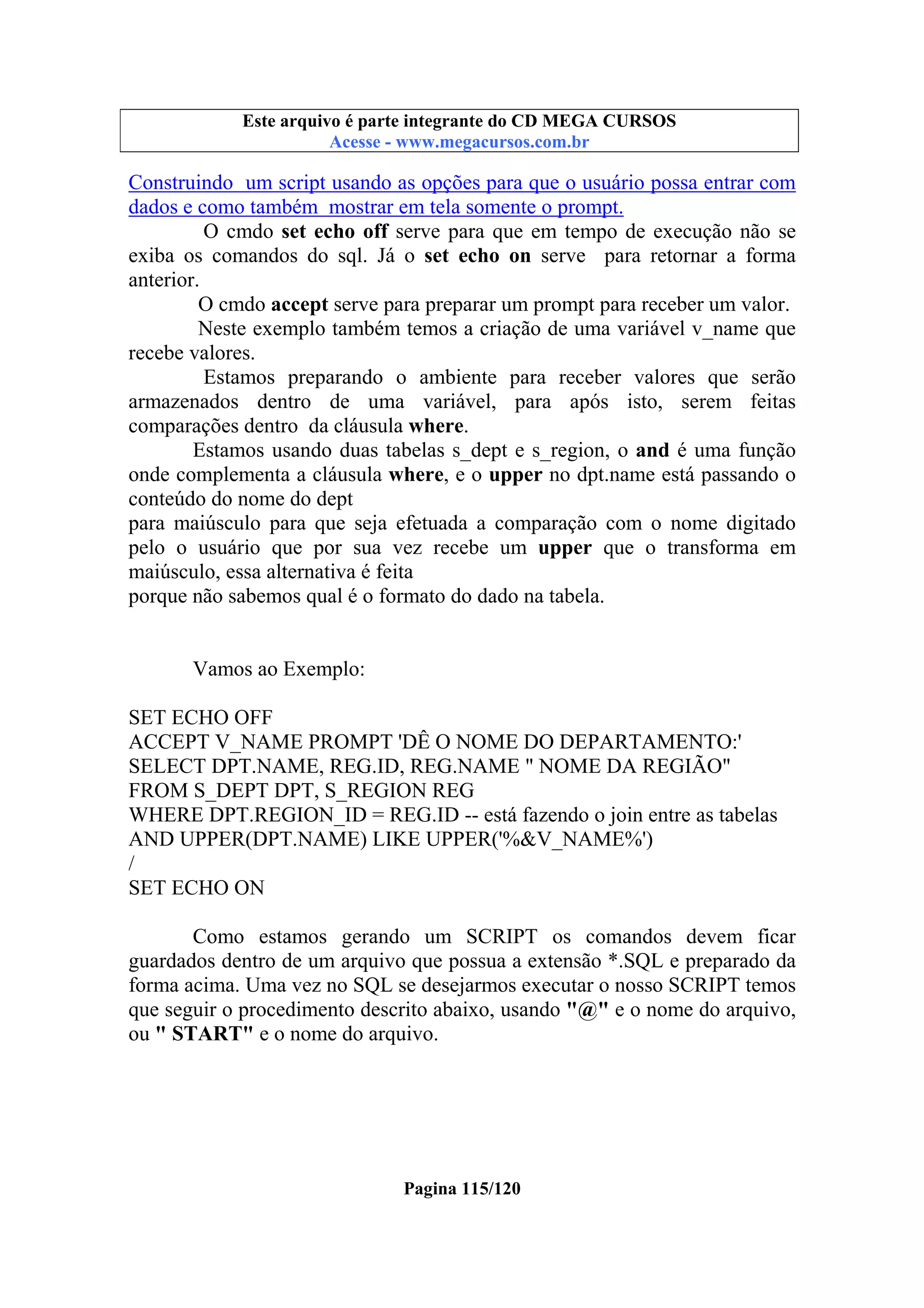 Este arquivo compõe a coletânea STC
Este arquivo é parte integrante do CD MEGA CURSOS
www.trabalheemcasaoverdadeiro.com.br
Acesse - www.megacursos.com.br

Construindo um script usando as opções para que o usuário possa entrar com
dados e como também mostrar em tela somente o prompt.
O cmdo set echo off serve para que em tempo de execução não se
exiba os comandos do sql. Já o set echo on serve para retornar a forma
anterior.
O cmdo accept serve para preparar um prompt para receber um valor.
Neste exemplo também temos a criação de uma variável v_name que
recebe valores.
Estamos preparando o ambiente para receber valores que serão
armazenados dentro de uma variável, para após isto, serem feitas
comparações dentro da cláusula where.
Estamos usando duas tabelas s_dept e s_region, o and é uma função
onde complementa a cláusula where, e o upper no dpt.name está passando o
conteúdo do nome do dept
para maiúsculo para que seja efetuada a comparação com o nome digitado
pelo o usuário que por sua vez recebe um upper que o transforma em
maiúsculo, essa alternativa é feita
porque não sabemos qual é o formato do dado na tabela.

Vamos ao Exemplo:
SET ECHO OFF
ACCEPT V_NAME PROMPT 'DÊ O NOME DO DEPARTAMENTO:'
SELECT DPT.NAME, REG.ID, REG.NAME " NOME DA REGIÃO"
FROM S_DEPT DPT, S_REGION REG
WHERE DPT.REGION_ID = REG.ID -- está fazendo o join entre as tabelas
AND UPPER(DPT.NAME) LIKE UPPER('%&V_NAME%')
/
SET ECHO ON
Como estamos gerando um SCRIPT os comandos devem ficar
guardados dentro de um arquivo que possua a extensão *.SQL e preparado da
forma acima. Uma vez no SQL se desejarmos executar o nosso SCRIPT temos
que seguir o procedimento descrito abaixo, usando "@" e o nome do arquivo,
ou " START" e o nome do arquivo.

Pagina 115/120

 