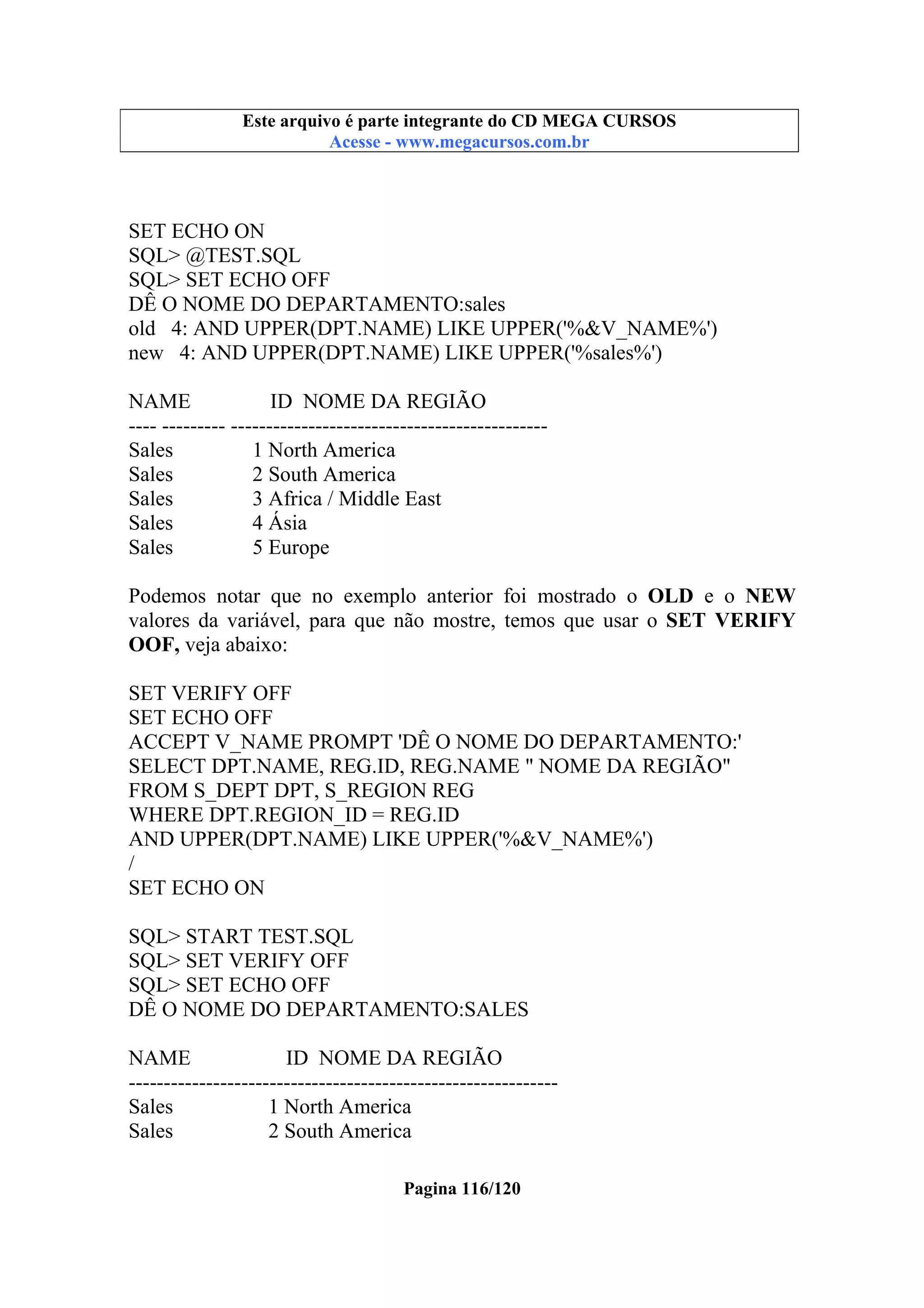 Este arquivo compõe a coletânea STC
Este arquivo é parte integrante do CD MEGA CURSOS
www.trabalheemcasaoverdadeiro.com.br
Acesse - www.megacursos.com.br

SET ECHO ON
SQL> @TEST.SQL
SQL> SET ECHO OFF
DÊ O NOME DO DEPARTAMENTO:sales
old 4: AND UPPER(DPT.NAME) LIKE UPPER('%&V_NAME%')
new 4: AND UPPER(DPT.NAME) LIKE UPPER('%sales%')
NAME
ID NOME DA REGIÃO
---- --------- --------------------------------------------Sales
1 North America
Sales
2 South America
Sales
3 Africa / Middle East
Sales
4 Ásia
Sales
5 Europe
Podemos notar que no exemplo anterior foi mostrado o OLD e o NEW
valores da variável, para que não mostre, temos que usar o SET VERIFY
OOF, veja abaixo:
SET VERIFY OFF
SET ECHO OFF
ACCEPT V_NAME PROMPT 'DÊ O NOME DO DEPARTAMENTO:'
SELECT DPT.NAME, REG.ID, REG.NAME " NOME DA REGIÃO"
FROM S_DEPT DPT, S_REGION REG
WHERE DPT.REGION_ID = REG.ID
AND UPPER(DPT.NAME) LIKE UPPER('%&V_NAME%')
/
SET ECHO ON
SQL> START TEST.SQL
SQL> SET VERIFY OFF
SQL> SET ECHO OFF
DÊ O NOME DO DEPARTAMENTO:SALES
NAME
ID NOME DA REGIÃO
------------------------------------------------------------Sales
1 North America
Sales
2 South America
Pagina 116/120

 