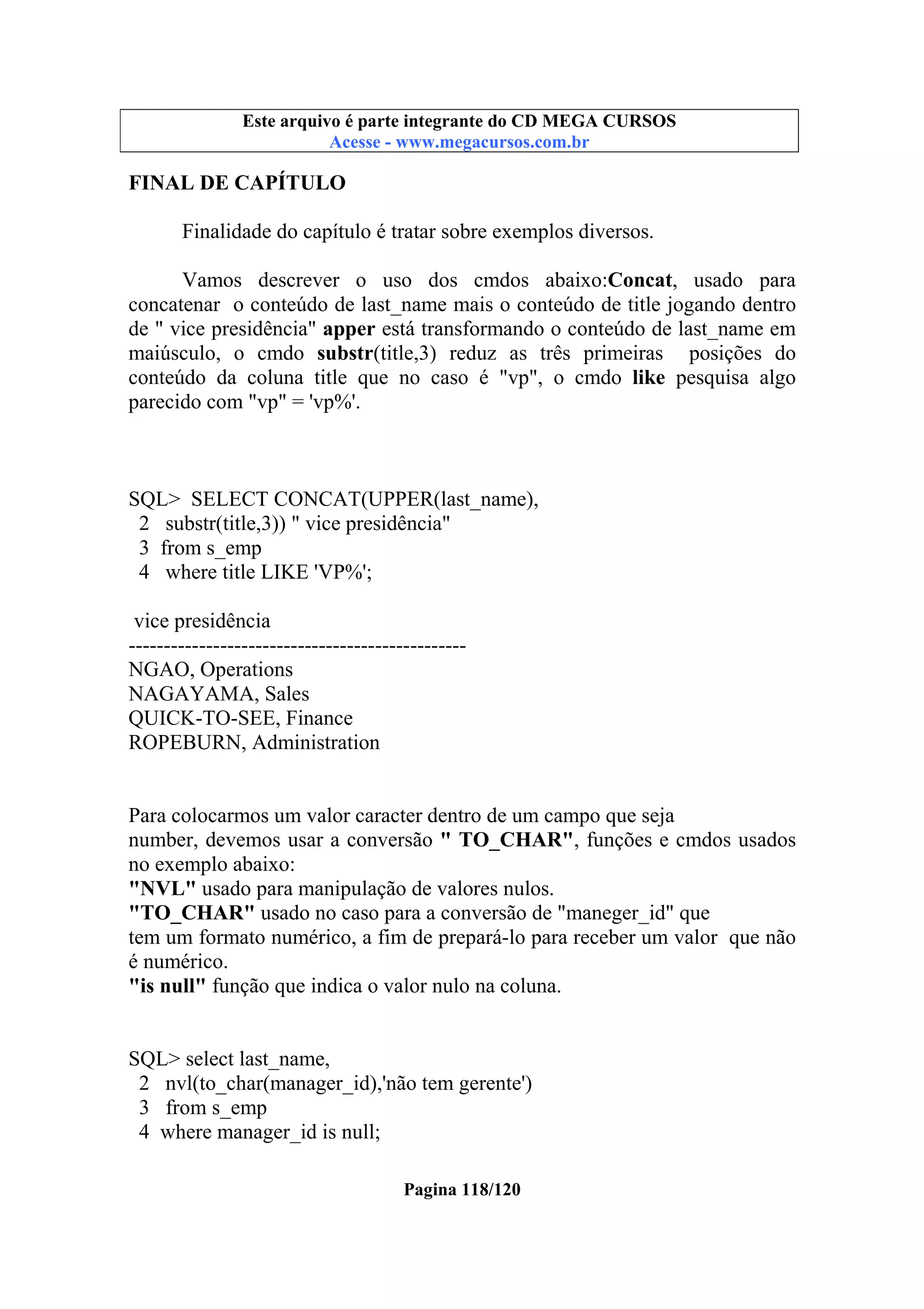 Este arquivo compõe a coletânea STC
Este arquivo é parte integrante do CD MEGA CURSOS
www.trabalheemcasaoverdadeiro.com.br
Acesse - www.megacursos.com.br

FINAL DE CAPÍTULO
Finalidade do capítulo é tratar sobre exemplos diversos.
Vamos descrever o uso dos cmdos abaixo:Concat, usado para
concatenar o conteúdo de last_name mais o conteúdo de title jogando dentro
de " vice presidência" apper está transformando o conteúdo de last_name em
maiúsculo, o cmdo substr(title,3) reduz as três primeiras posições do
conteúdo da coluna title que no caso é "vp", o cmdo like pesquisa algo
parecido com "vp" = 'vp%'.

SQL> SELECT CONCAT(UPPER(last_name),
2 substr(title,3)) " vice presidência"
3 from s_emp
4 where title LIKE 'VP%';
vice presidência
-----------------------------------------------NGAO, Operations
NAGAYAMA, Sales
QUICK-TO-SEE, Finance
ROPEBURN, Administration

Para colocarmos um valor caracter dentro de um campo que seja
number, devemos usar a conversão " TO_CHAR", funções e cmdos usados
no exemplo abaixo:
"NVL" usado para manipulação de valores nulos.
"TO_CHAR" usado no caso para a conversão de "maneger_id" que
tem um formato numérico, a fim de prepará-lo para receber um valor que não
é numérico.
"is null" função que indica o valor nulo na coluna.

SQL> select last_name,
2 nvl(to_char(manager_id),'não tem gerente')
3 from s_emp
4 where manager_id is null;
Pagina 118/120

 