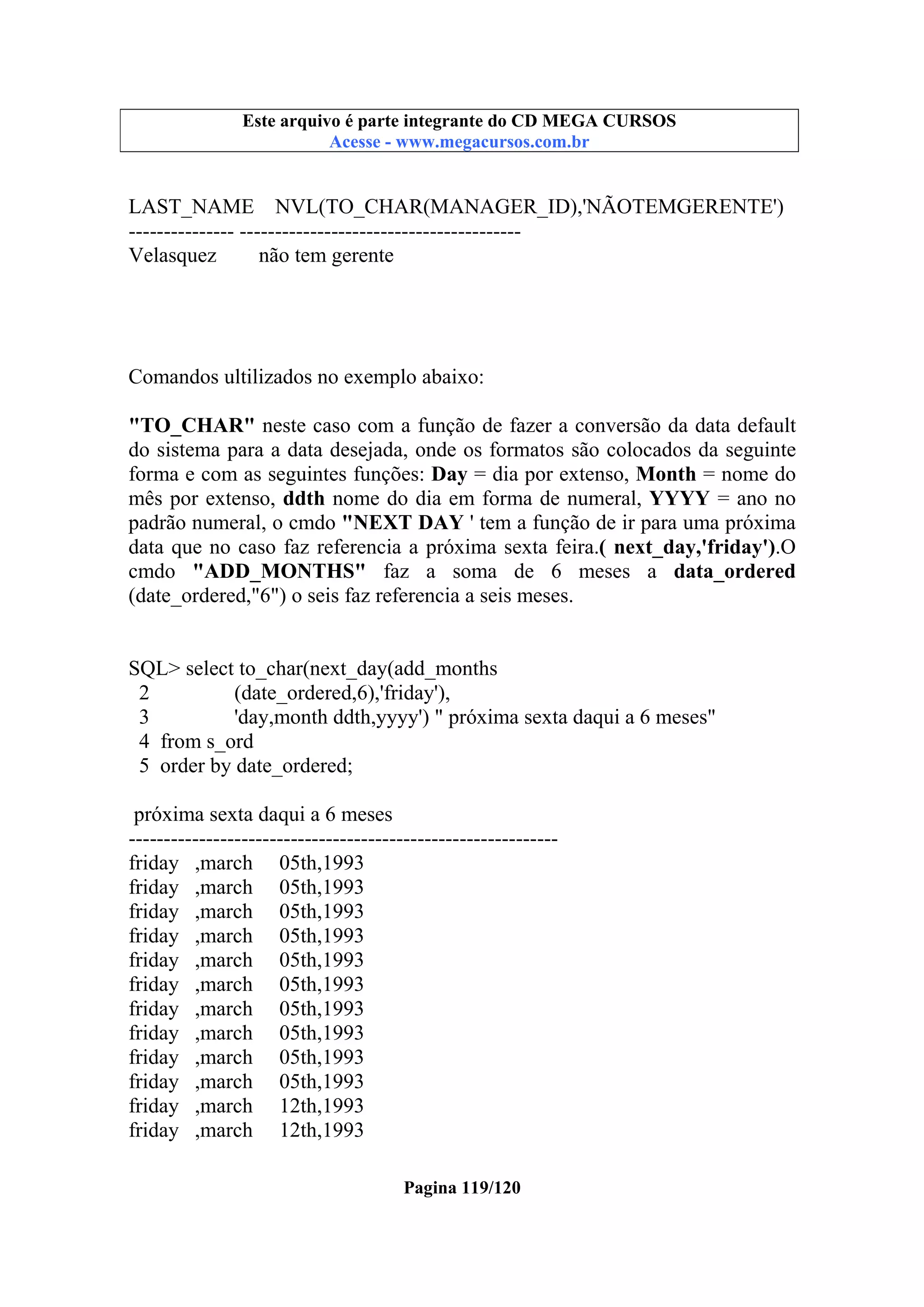 Este arquivo compõe a coletânea STC
Este arquivo é parte integrante do CD MEGA CURSOS
www.trabalheemcasaoverdadeiro.com.br
Acesse - www.megacursos.com.br

LAST_NAME NVL(TO_CHAR(MANAGER_ID),'NÃOTEMGERENTE')
--------------- ---------------------------------------Velasquez
não tem gerente

Comandos ultilizados no exemplo abaixo:
"TO_CHAR" neste caso com a função de fazer a conversão da data default
do sistema para a data desejada, onde os formatos são colocados da seguinte
forma e com as seguintes funções: Day = dia por extenso, Month = nome do
mês por extenso, ddth nome do dia em forma de numeral, YYYY = ano no
padrão numeral, o cmdo "NEXT DAY ' tem a função de ir para uma próxima
data que no caso faz referencia a próxima sexta feira.( next_day,'friday').O
cmdo "ADD_MONTHS" faz a soma de 6 meses a data_ordered
(date_ordered,"6") o seis faz referencia a seis meses.

SQL> select to_char(next_day(add_months
2
(date_ordered,6),'friday'),
3
'day,month ddth,yyyy') " próxima sexta daqui a 6 meses"
4 from s_ord
5 order by date_ordered;
próxima sexta daqui a 6 meses
------------------------------------------------------------friday ,march 05th,1993
friday ,march 05th,1993
friday ,march 05th,1993
friday ,march 05th,1993
friday ,march 05th,1993
friday ,march 05th,1993
friday ,march 05th,1993
friday ,march 05th,1993
friday ,march 05th,1993
friday ,march 05th,1993
friday ,march 12th,1993
friday ,march 12th,1993
Pagina 119/120

 