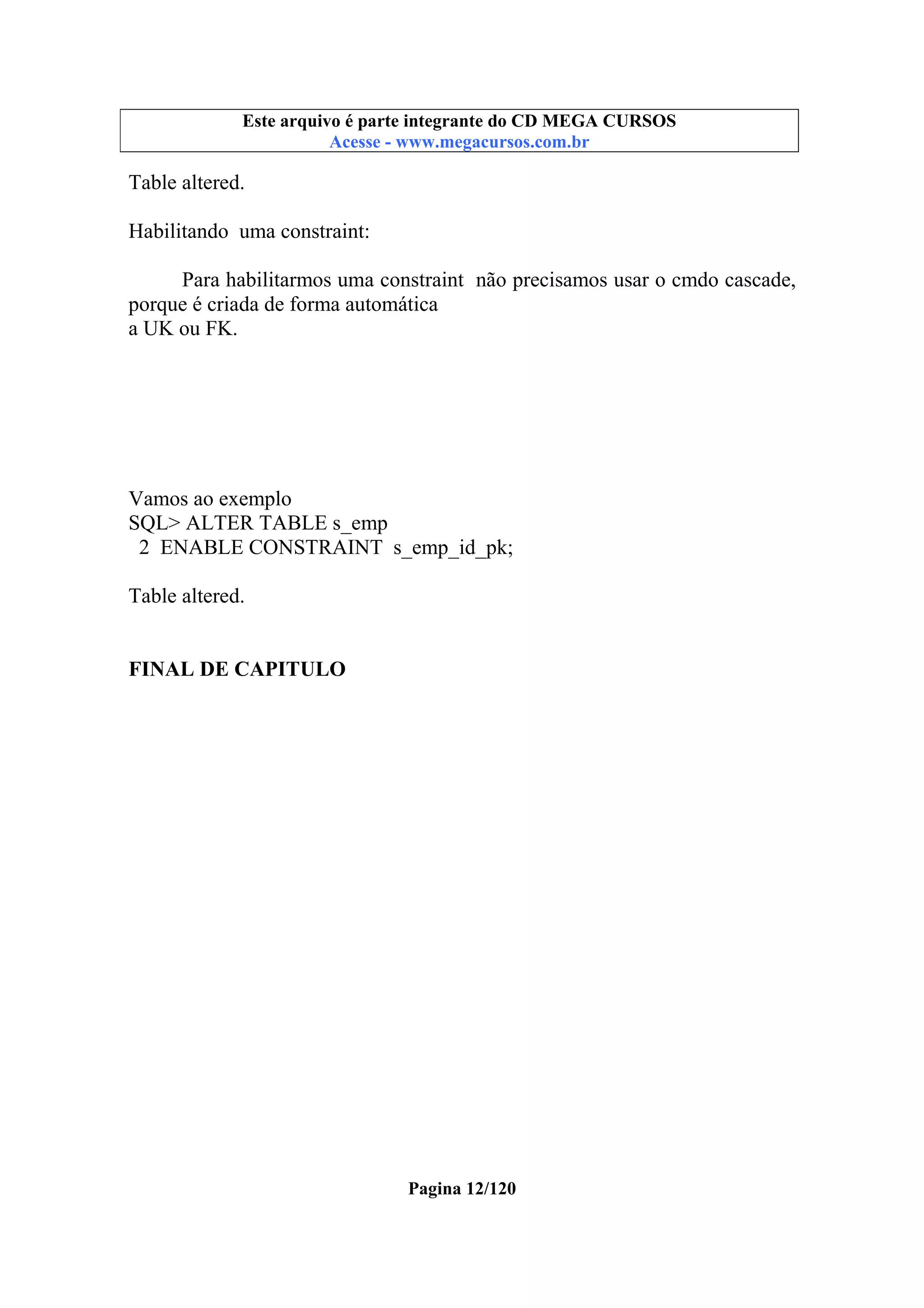 Este arquivo compõe a coletânea STC
Este arquivo é parte integrante do CD MEGA CURSOS
www.trabalheemcasaoverdadeiro.com.br
Acesse - www.megacursos.com.br

Table altered.
Habilitando uma constraint:
Para habilitarmos uma constraint não precisamos usar o cmdo cascade,
porque é criada de forma automática
a UK ou FK.

Vamos ao exemplo
SQL> ALTER TABLE s_emp
2 ENABLE CONSTRAINT s_emp_id_pk;
Table altered.
FINAL DE CAPITULO

Pagina 12/120

 