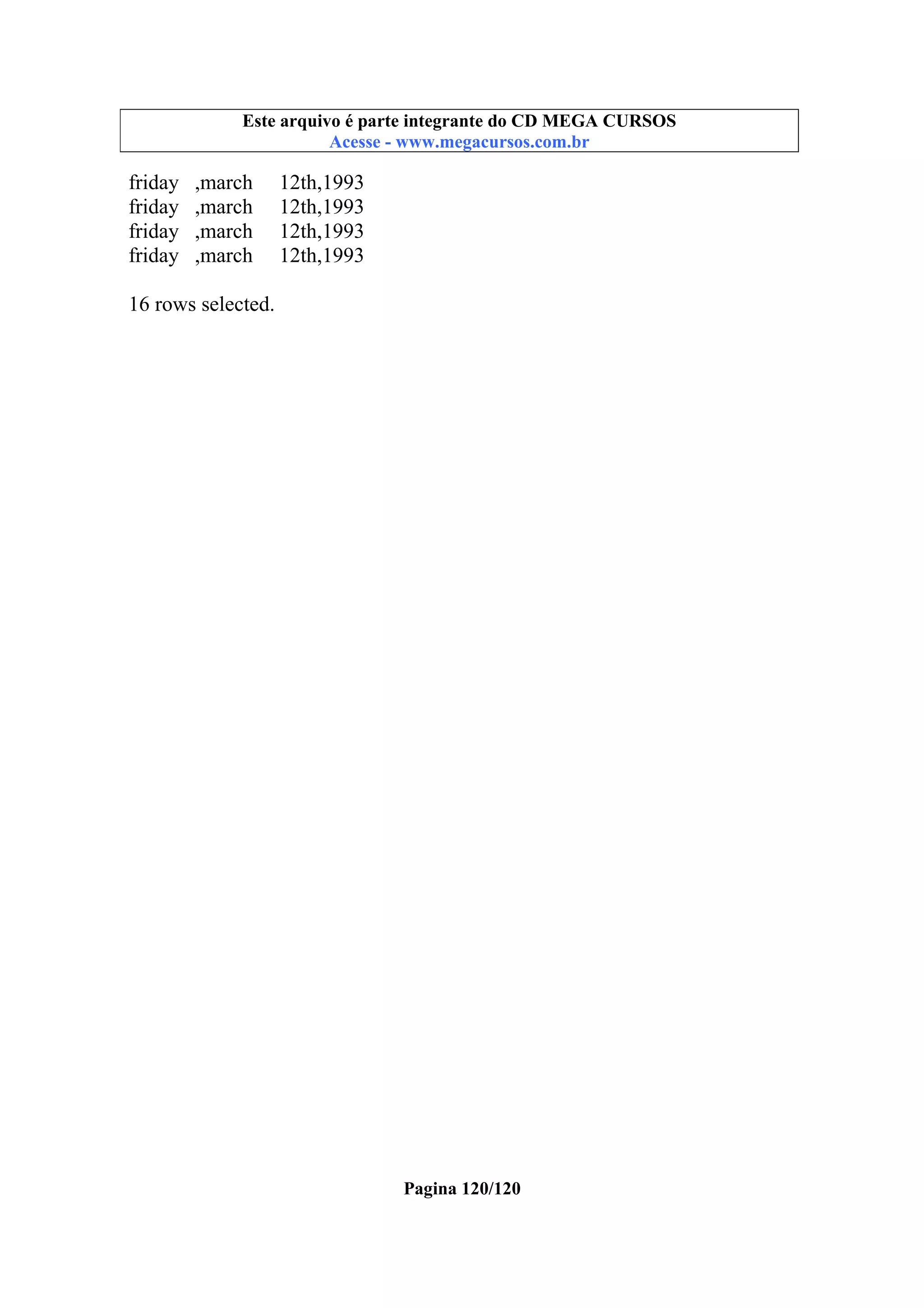 Este
Este arquivoarquivo compõe a coletânea STC CURSOS
é parte integrante do CD MEGA
www.trabalheemcasaoverdadeiro.com.br
Acesse - www.megacursos.com.br

friday
friday
friday
friday

,march
,march
,march
,march

12th,1993
12th,1993
12th,1993
12th,1993

16 rows selected.

Pagina 120/120

 