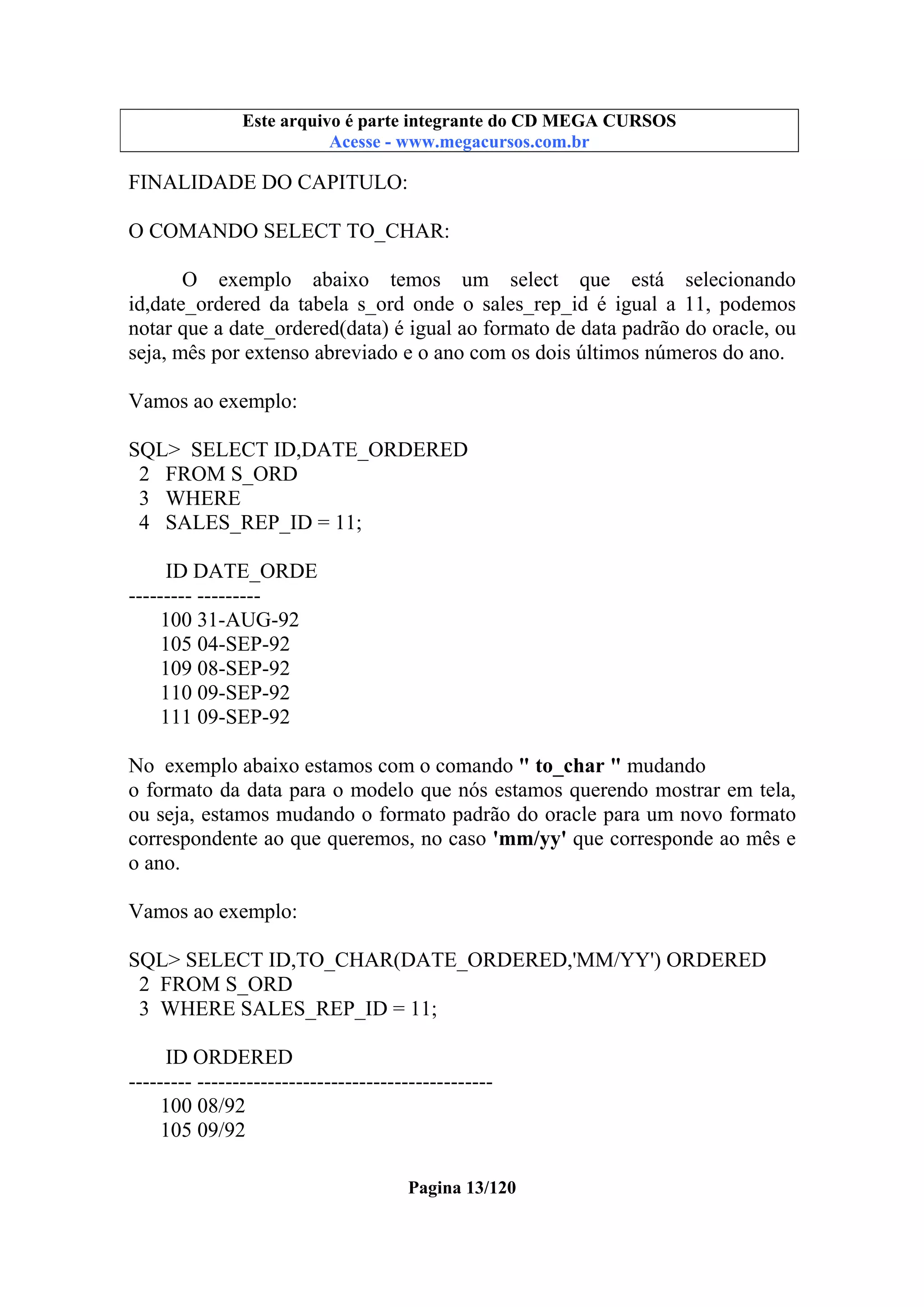 Este arquivo compõe a coletânea STC
Este arquivo é parte integrante do CD MEGA CURSOS
www.trabalheemcasaoverdadeiro.com.br
Acesse - www.megacursos.com.br

FINALIDADE DO CAPITULO:
O COMANDO SELECT TO_CHAR:
O exemplo abaixo temos um select que está selecionando
id,date_ordered da tabela s_ord onde o sales_rep_id é igual a 11, podemos
notar que a date_ordered(data) é igual ao formato de data padrão do oracle, ou
seja, mês por extenso abreviado e o ano com os dois últimos números do ano.
Vamos ao exemplo:
SQL> SELECT ID,DATE_ORDERED
2 FROM S_ORD
3 WHERE
4 SALES_REP_ID = 11;
ID DATE_ORDE
--------- --------100 31-AUG-92
105 04-SEP-92
109 08-SEP-92
110 09-SEP-92
111 09-SEP-92
No exemplo abaixo estamos com o comando " to_char " mudando
o formato da data para o modelo que nós estamos querendo mostrar em tela,
ou seja, estamos mudando o formato padrão do oracle para um novo formato
correspondente ao que queremos, no caso 'mm/yy' que corresponde ao mês e
o ano.
Vamos ao exemplo:
SQL> SELECT ID,TO_CHAR(DATE_ORDERED,'MM/YY') ORDERED
2 FROM S_ORD
3 WHERE SALES_REP_ID = 11;
ID ORDERED
--------- -----------------------------------------100 08/92
105 09/92
Pagina 13/120

 