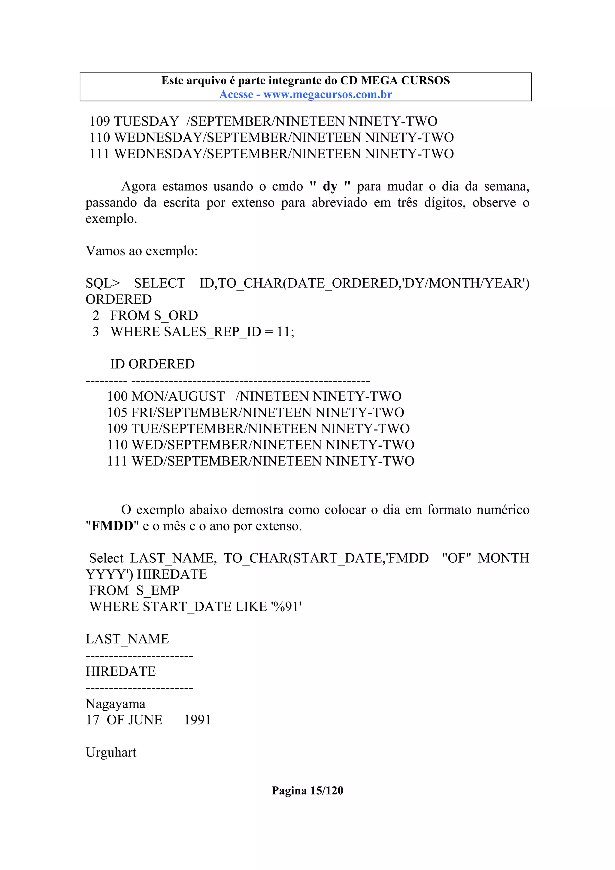 Este arquivo compõe a coletânea STC
Este arquivo é parte integrante do CD MEGA CURSOS
www.trabalheemcasaoverdadeiro.com.br
Acesse - www.megacursos.com.br

109 TUESDAY /SEPTEMBER/NINETEEN NINETY-TWO
110 WEDNESDAY/SEPTEMBER/NINETEEN NINETY-TWO
111 WEDNESDAY/SEPTEMBER/NINETEEN NINETY-TWO
Agora estamos usando o cmdo " dy " para mudar o dia da semana,
passando da escrita por extenso para abreviado em três dígitos, observe o
exemplo.
Vamos ao exemplo:
SQL> SELECT ID,TO_CHAR(DATE_ORDERED,'DY/MONTH/YEAR')
ORDERED
2 FROM S_ORD
3 WHERE SALES_REP_ID = 11;
ID ORDERED
--------- --------------------------------------------------100 MON/AUGUST /NINETEEN NINETY-TWO
105 FRI/SEPTEMBER/NINETEEN NINETY-TWO
109 TUE/SEPTEMBER/NINETEEN NINETY-TWO
110 WED/SEPTEMBER/NINETEEN NINETY-TWO
111 WED/SEPTEMBER/NINETEEN NINETY-TWO

O exemplo abaixo demostra como colocar o dia em formato numérico
"FMDD" e o mês e o ano por extenso.
Select LAST_NAME, TO_CHAR(START_DATE,'FMDD "OF" MONTH
YYYY') HIREDATE
FROM S_EMP
WHERE START_DATE LIKE '%91'
LAST_NAME
----------------------HIREDATE
----------------------Nagayama
17 OF JUNE
1991
Urguhart
Pagina 15/120

 