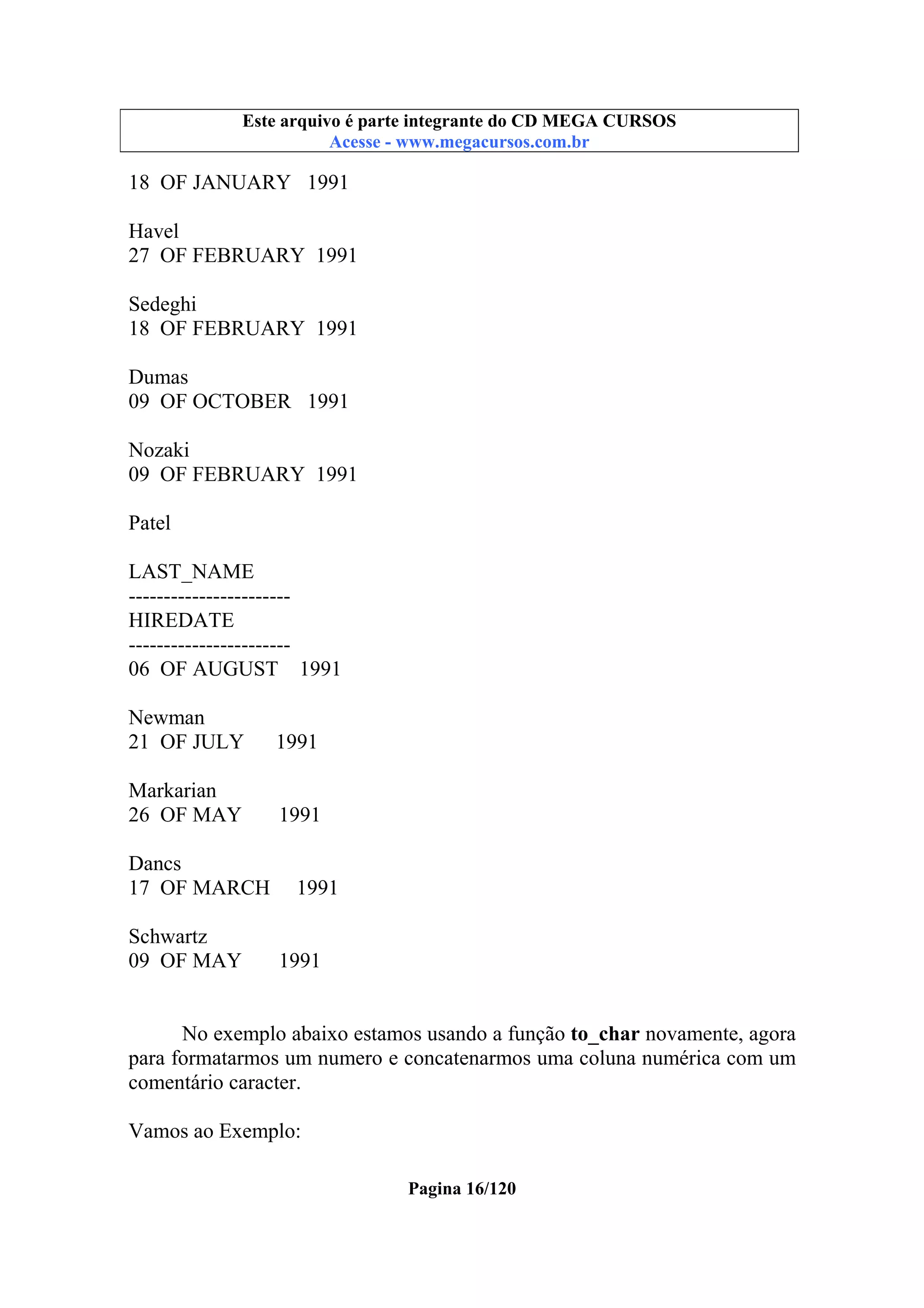 Este arquivo compõe a coletânea STC
Este arquivo é parte integrante do CD MEGA CURSOS
www.trabalheemcasaoverdadeiro.com.br
Acesse - www.megacursos.com.br

18 OF JANUARY 1991
Havel
27 OF FEBRUARY 1991
Sedeghi
18 OF FEBRUARY 1991
Dumas
09 OF OCTOBER 1991
Nozaki
09 OF FEBRUARY 1991
Patel
LAST_NAME
----------------------HIREDATE
----------------------06 OF AUGUST 1991
Newman
21 OF JULY

1991

Markarian
26 OF MAY

1991

Dancs
17 OF MARCH
Schwartz
09 OF MAY

1991

1991

No exemplo abaixo estamos usando a função to_char novamente, agora
para formatarmos um numero e concatenarmos uma coluna numérica com um
comentário caracter.
Vamos ao Exemplo:
Pagina 16/120

 