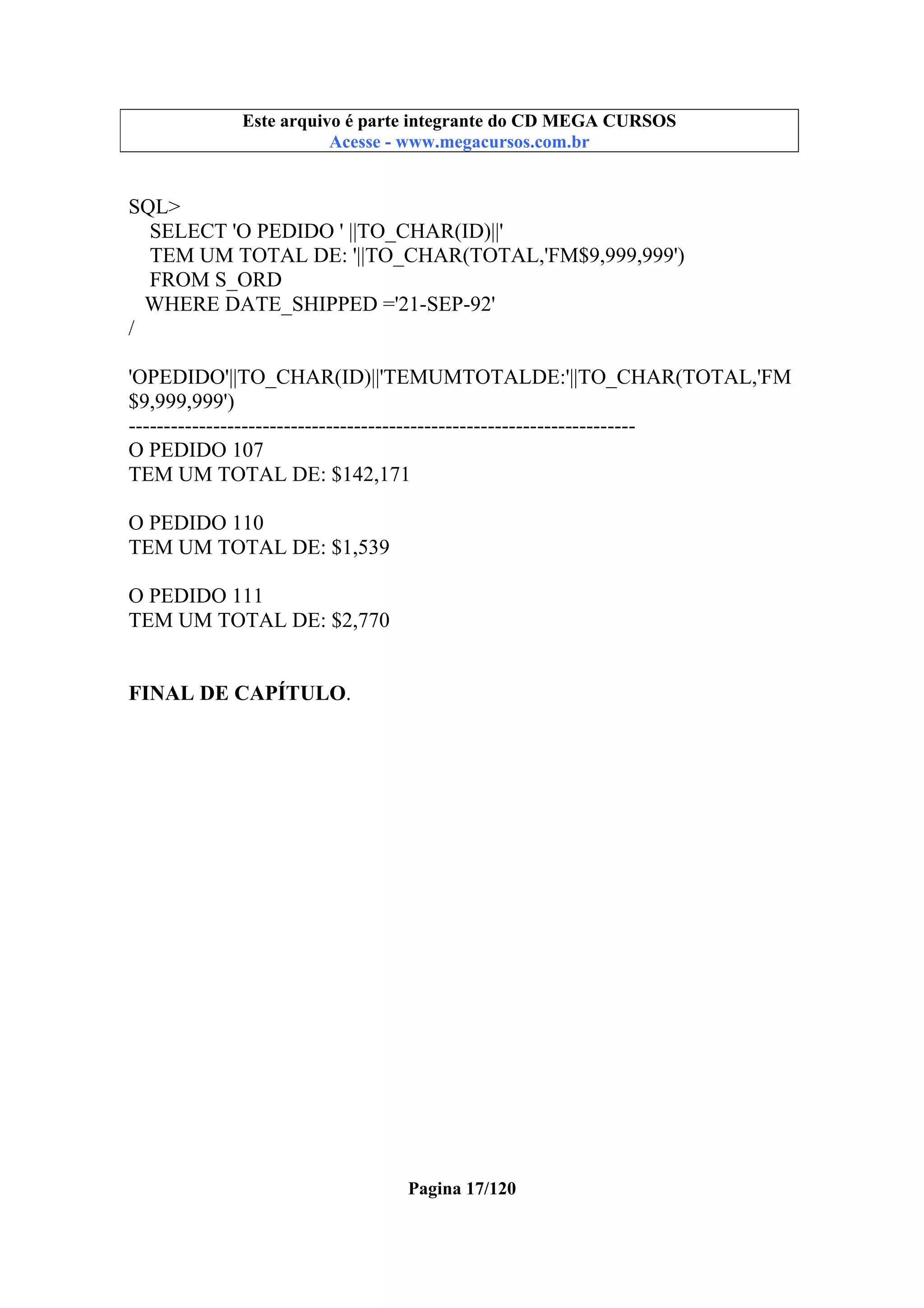 Este arquivo compõe a coletânea STC
Este arquivo é parte integrante do CD MEGA CURSOS
www.trabalheemcasaoverdadeiro.com.br
Acesse - www.megacursos.com.br

SQL>
SELECT 'O PEDIDO ' ||TO_CHAR(ID)||'
TEM UM TOTAL DE: '||TO_CHAR(TOTAL,'FM$9,999,999')
FROM S_ORD
WHERE DATE_SHIPPED ='21-SEP-92'
/
'OPEDIDO'||TO_CHAR(ID)||'TEMUMTOTALDE:'||TO_CHAR(TOTAL,'FM
$9,999,999')
-----------------------------------------------------------------------O PEDIDO 107
TEM UM TOTAL DE: $142,171
O PEDIDO 110
TEM UM TOTAL DE: $1,539
O PEDIDO 111
TEM UM TOTAL DE: $2,770
FINAL DE CAPÍTULO.

Pagina 17/120

 