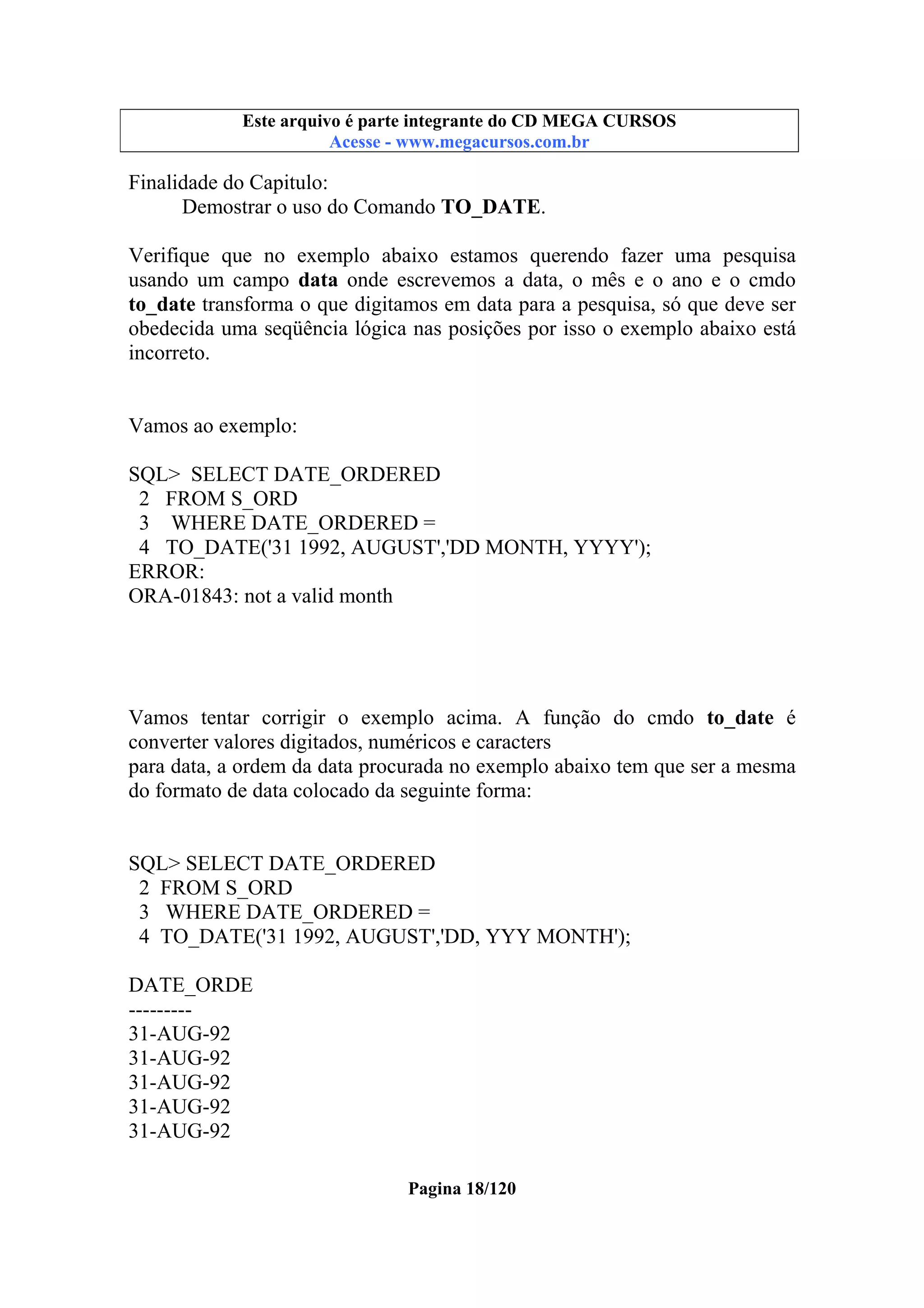Este arquivo compõe a coletânea STC
Este arquivo é parte integrante do CD MEGA CURSOS
www.trabalheemcasaoverdadeiro.com.br
Acesse - www.megacursos.com.br

Finalidade do Capitulo:
Demostrar o uso do Comando TO_DATE.
Verifique que no exemplo abaixo estamos querendo fazer uma pesquisa
usando um campo data onde escrevemos a data, o mês e o ano e o cmdo
to_date transforma o que digitamos em data para a pesquisa, só que deve ser
obedecida uma seqüência lógica nas posições por isso o exemplo abaixo está
incorreto.

Vamos ao exemplo:
SQL> SELECT DATE_ORDERED
2 FROM S_ORD
3 WHERE DATE_ORDERED =
4 TO_DATE('31 1992, AUGUST','DD MONTH, YYYY');
ERROR:
ORA-01843: not a valid month

Vamos tentar corrigir o exemplo acima. A função do cmdo to_date é
converter valores digitados, numéricos e caracters
para data, a ordem da data procurada no exemplo abaixo tem que ser a mesma
do formato de data colocado da seguinte forma:

SQL> SELECT DATE_ORDERED
2 FROM S_ORD
3 WHERE DATE_ORDERED =
4 TO_DATE('31 1992, AUGUST','DD, YYY MONTH');
DATE_ORDE
--------31-AUG-92
31-AUG-92
31-AUG-92
31-AUG-92
31-AUG-92
Pagina 18/120

 