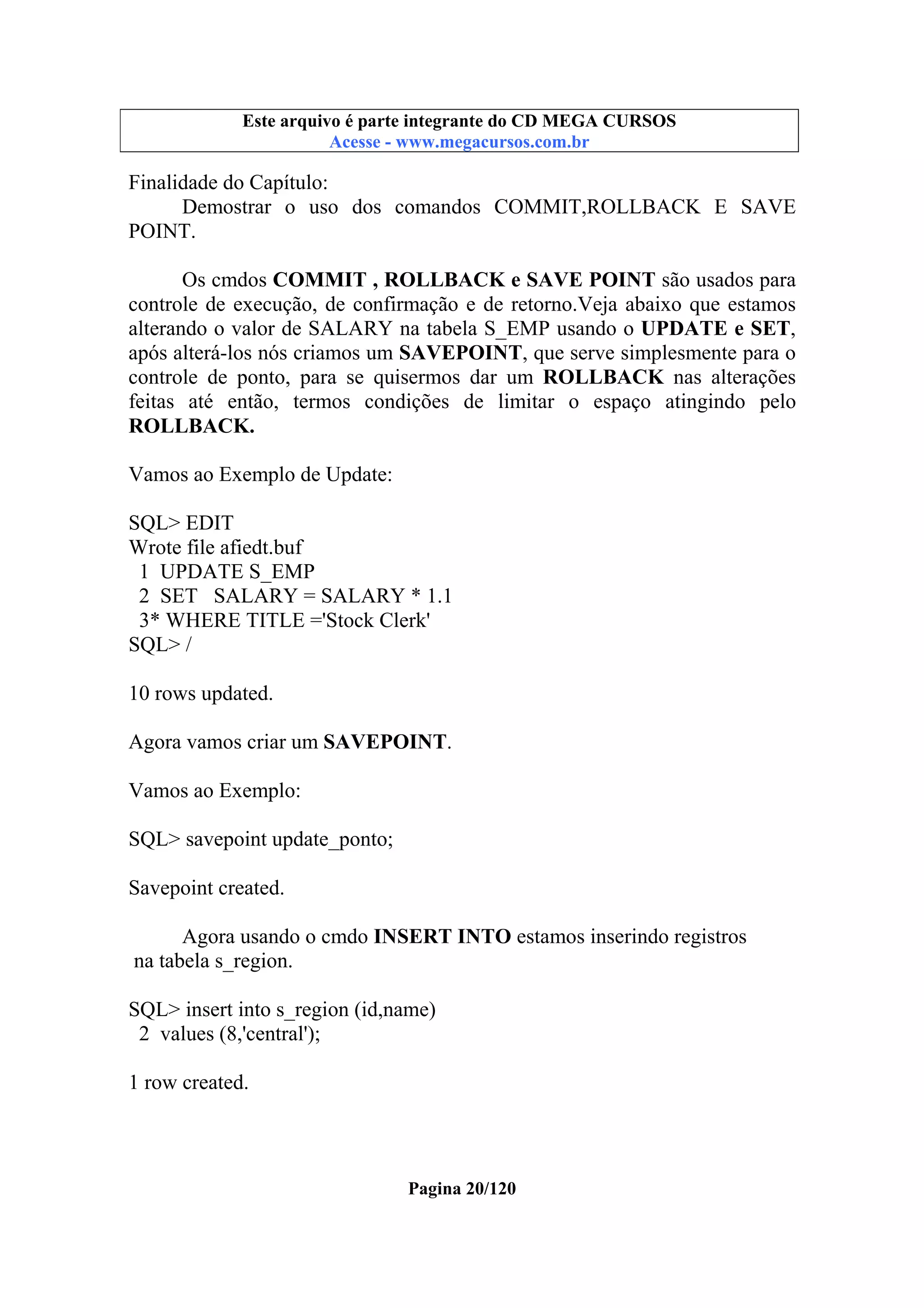 Este arquivo compõe a coletânea STC
Este arquivo é parte integrante do CD MEGA CURSOS
www.trabalheemcasaoverdadeiro.com.br
Acesse - www.megacursos.com.br

Finalidade do Capítulo:
Demostrar o uso dos comandos COMMIT,ROLLBACK E SAVE
POINT.
Os cmdos COMMIT , ROLLBACK e SAVE POINT são usados para
controle de execução, de confirmação e de retorno.Veja abaixo que estamos
alterando o valor de SALARY na tabela S_EMP usando o UPDATE e SET,
após alterá-los nós criamos um SAVEPOINT, que serve simplesmente para o
controle de ponto, para se quisermos dar um ROLLBACK nas alterações
feitas até então, termos condições de limitar o espaço atingindo pelo
ROLLBACK.
Vamos ao Exemplo de Update:
SQL> EDIT
Wrote file afiedt.buf
1 UPDATE S_EMP
2 SET SALARY = SALARY * 1.1
3* WHERE TITLE ='Stock Clerk'
SQL> /
10 rows updated.
Agora vamos criar um SAVEPOINT.
Vamos ao Exemplo:
SQL> savepoint update_ponto;
Savepoint created.
Agora usando o cmdo INSERT INTO estamos inserindo registros
na tabela s_region.
SQL> insert into s_region (id,name)
2 values (8,'central');
1 row created.

Pagina 20/120

 