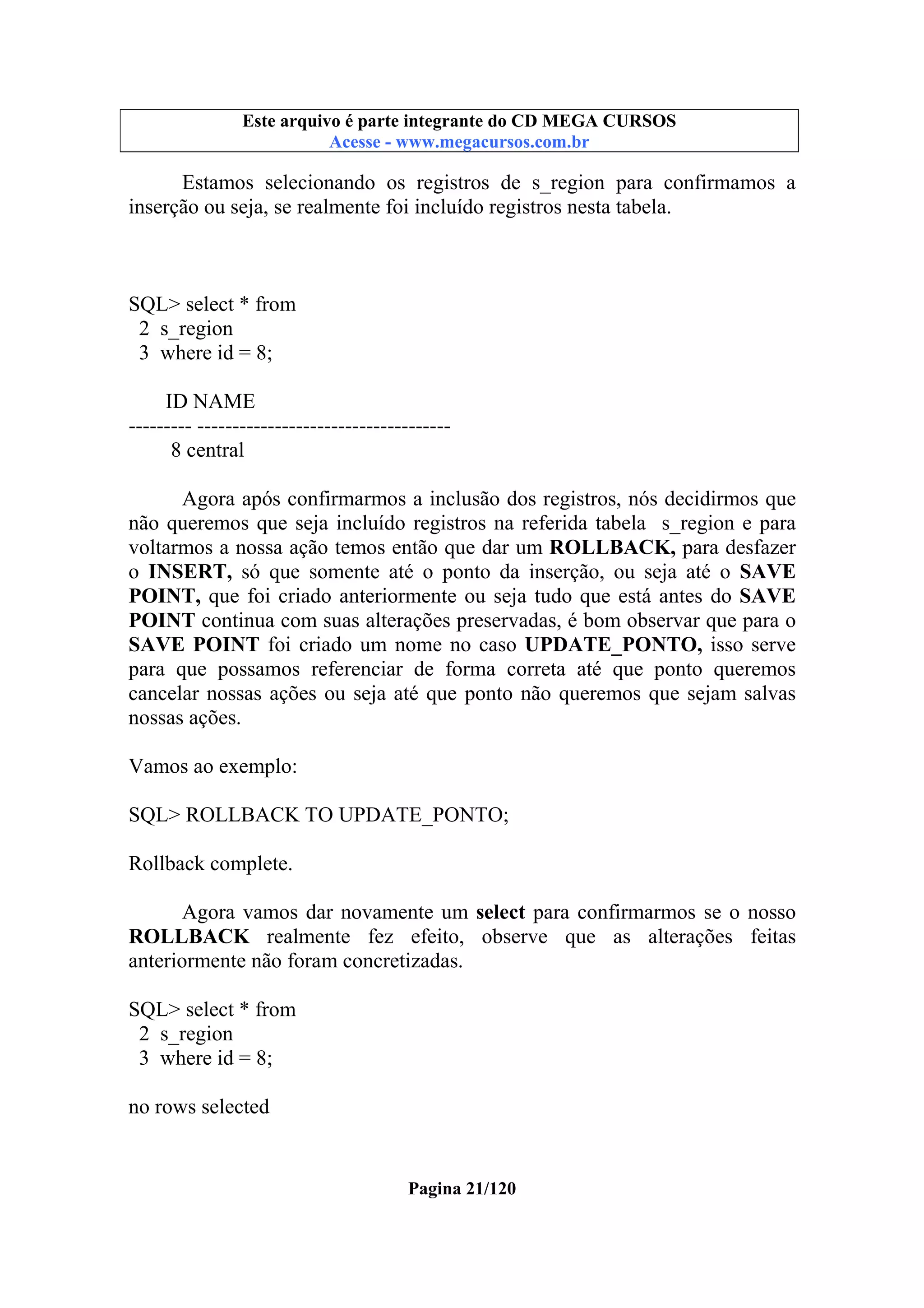 Este arquivo compõe a coletânea STC
Este arquivo é parte integrante do CD MEGA CURSOS
www.trabalheemcasaoverdadeiro.com.br
Acesse - www.megacursos.com.br

Estamos selecionando os registros de s_region para confirmamos a
inserção ou seja, se realmente foi incluído registros nesta tabela.

SQL> select * from
2 s_region
3 where id = 8;
ID NAME
--------- -----------------------------------8 central
Agora após confirmarmos a inclusão dos registros, nós decidirmos que
não queremos que seja incluído registros na referida tabela s_region e para
voltarmos a nossa ação temos então que dar um ROLLBACK, para desfazer
o INSERT, só que somente até o ponto da inserção, ou seja até o SAVE
POINT, que foi criado anteriormente ou seja tudo que está antes do SAVE
POINT continua com suas alterações preservadas, é bom observar que para o
SAVE POINT foi criado um nome no caso UPDATE_PONTO, isso serve
para que possamos referenciar de forma correta até que ponto queremos
cancelar nossas ações ou seja até que ponto não queremos que sejam salvas
nossas ações.
Vamos ao exemplo:
SQL> ROLLBACK TO UPDATE_PONTO;
Rollback complete.
Agora vamos dar novamente um select para confirmarmos se o nosso
ROLLBACK realmente fez efeito, observe que as alterações feitas
anteriormente não foram concretizadas.
SQL> select * from
2 s_region
3 where id = 8;
no rows selected

Pagina 21/120

 