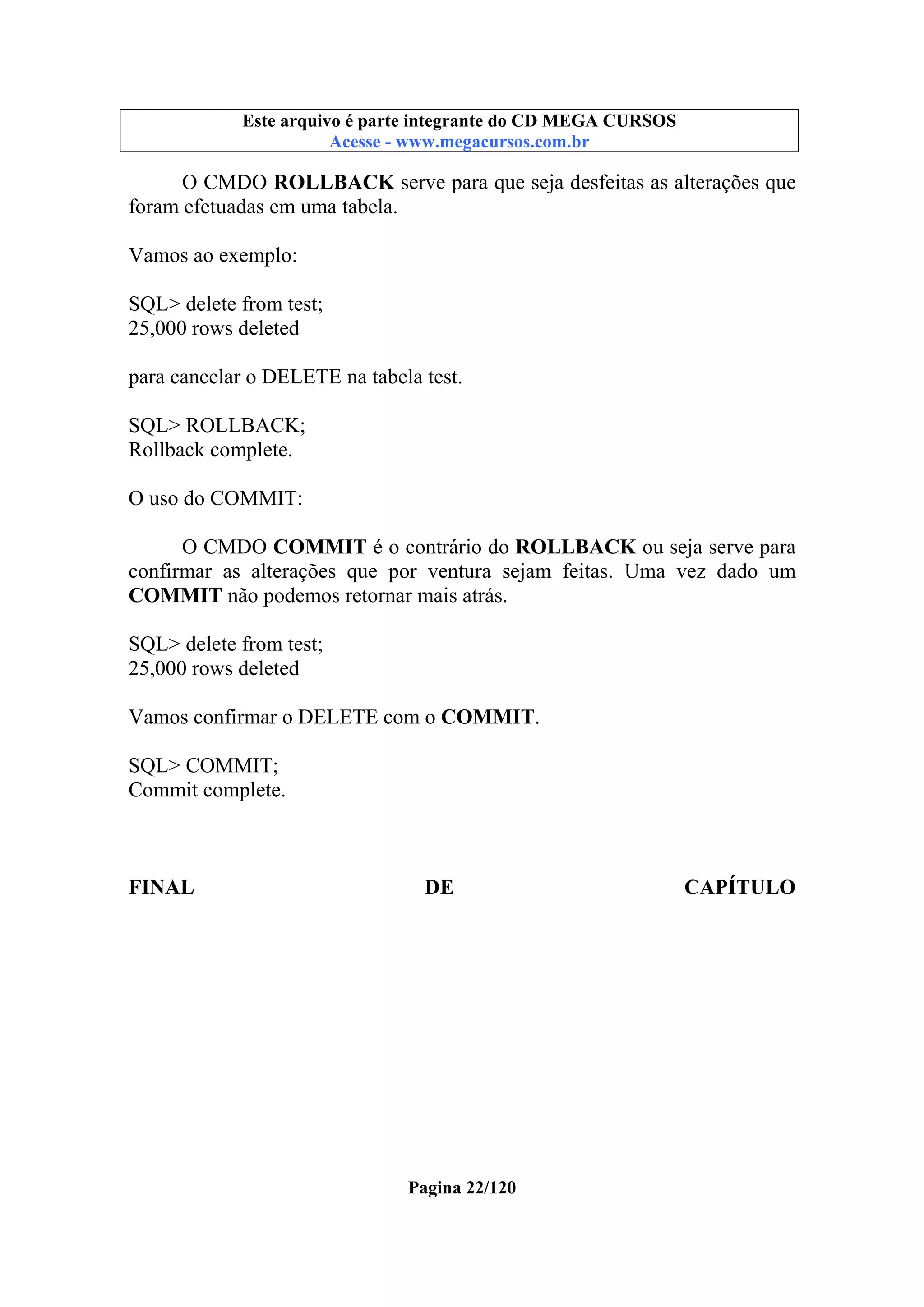 Este arquivo compõe a coletânea STC
Este arquivo é parte integrante do CD MEGA CURSOS
www.trabalheemcasaoverdadeiro.com.br
Acesse - www.megacursos.com.br

O CMDO ROLLBACK serve para que seja desfeitas as alterações que
foram efetuadas em uma tabela.
Vamos ao exemplo:
SQL> delete from test;
25,000 rows deleted
para cancelar o DELETE na tabela test.
SQL> ROLLBACK;
Rollback complete.
O uso do COMMIT:
O CMDO COMMIT é o contrário do ROLLBACK ou seja serve para
confirmar as alterações que por ventura sejam feitas. Uma vez dado um
COMMIT não podemos retornar mais atrás.
SQL> delete from test;
25,000 rows deleted
Vamos confirmar o DELETE com o COMMIT.
SQL> COMMIT;
Commit complete.

FINAL

DE

Pagina 22/120

CAPÍTULO

 