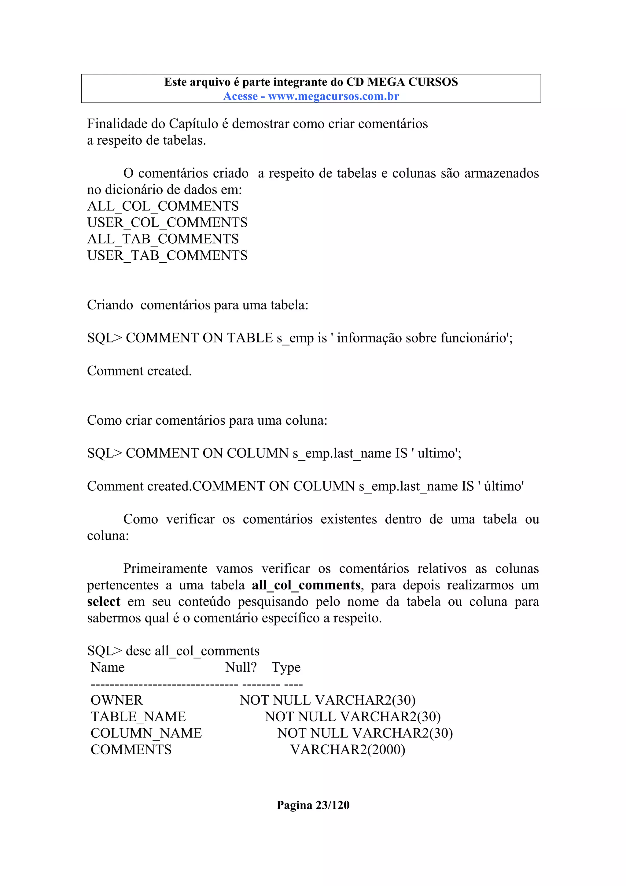 Este arquivo compõe a coletânea STC
Este arquivo é parte integrante do CD MEGA CURSOS
www.trabalheemcasaoverdadeiro.com.br
Acesse - www.megacursos.com.br

Finalidade do Capítulo é demostrar como criar comentários
a respeito de tabelas.
O comentários criado a respeito de tabelas e colunas são armazenados
no dicionário de dados em:
ALL_COL_COMMENTS
USER_COL_COMMENTS
ALL_TAB_COMMENTS
USER_TAB_COMMENTS

Criando comentários para uma tabela:
SQL> COMMENT ON TABLE s_emp is ' informação sobre funcionário';
Comment created.

Como criar comentários para uma coluna:
SQL> COMMENT ON COLUMN s_emp.last_name IS ' ultimo';
Comment created.COMMENT ON COLUMN s_emp.last_name IS ' último'
Como verificar os comentários existentes dentro de uma tabela ou
coluna:
Primeiramente vamos verificar os comentários relativos as colunas
pertencentes a uma tabela all_col_comments, para depois realizarmos um
select em seu conteúdo pesquisando pelo nome da tabela ou coluna para
sabermos qual é o comentário específico a respeito.
SQL> desc all_col_comments
Name
Null? Type
------------------------------- -------- ---OWNER
NOT NULL VARCHAR2(30)
TABLE_NAME
NOT NULL VARCHAR2(30)
COLUMN_NAME
NOT NULL VARCHAR2(30)
COMMENTS
VARCHAR2(2000)

Pagina 23/120

 