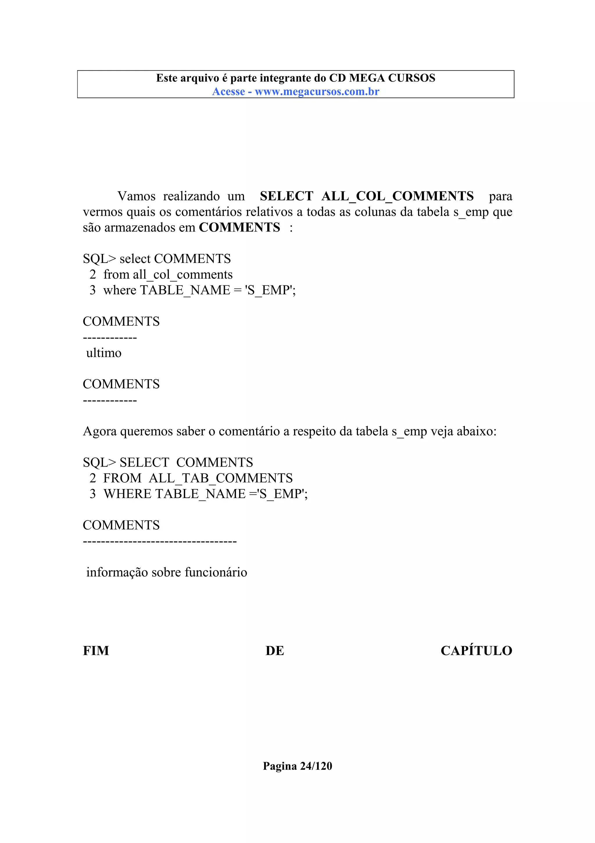 Este arquivo compõe a coletânea STC
Este arquivo é parte integrante do CD MEGA CURSOS
www.trabalheemcasaoverdadeiro.com.br
Acesse - www.megacursos.com.br

Vamos realizando um SELECT ALL_COL_COMMENTS para
vermos quais os comentários relativos a todas as colunas da tabela s_emp que
são armazenados em COMMENTS :
SQL> select COMMENTS
2 from all_col_comments
3 where TABLE_NAME = 'S_EMP';
COMMENTS
-----------ultimo
COMMENTS
-----------Agora queremos saber o comentário a respeito da tabela s_emp veja abaixo:
SQL> SELECT COMMENTS
2 FROM ALL_TAB_COMMENTS
3 WHERE TABLE_NAME ='S_EMP';
COMMENTS
---------------------------------informação sobre funcionário

FIM

DE

Pagina 24/120

CAPÍTULO

 