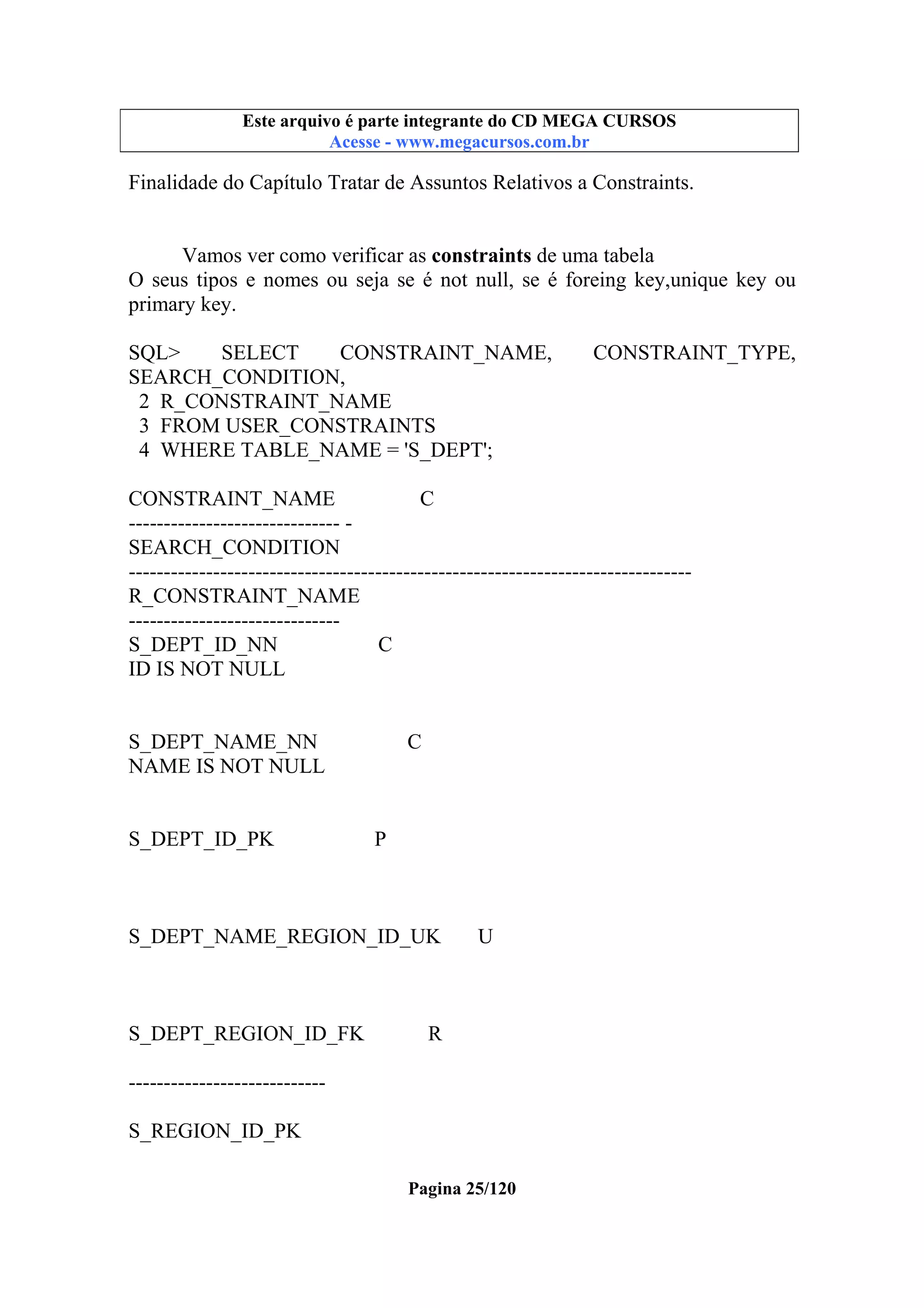 Este arquivo compõe a coletânea STC
Este arquivo é parte integrante do CD MEGA CURSOS
www.trabalheemcasaoverdadeiro.com.br
Acesse - www.megacursos.com.br

Finalidade do Capítulo Tratar de Assuntos Relativos a Constraints.
Vamos ver como verificar as constraints de uma tabela
O seus tipos e nomes ou seja se é not null, se é foreing key,unique key ou
primary key.
SQL>
SELECT
CONSTRAINT_NAME,
SEARCH_CONDITION,
2 R_CONSTRAINT_NAME
3 FROM USER_CONSTRAINTS
4 WHERE TABLE_NAME = 'S_DEPT';

CONSTRAINT_TYPE,

CONSTRAINT_NAME
C
------------------------------ SEARCH_CONDITION
-------------------------------------------------------------------------------R_CONSTRAINT_NAME
-----------------------------S_DEPT_ID_NN
C
ID IS NOT NULL

S_DEPT_NAME_NN
NAME IS NOT NULL

S_DEPT_ID_PK

C

P

S_DEPT_NAME_REGION_ID_UK

S_DEPT_REGION_ID_FK

U

R

---------------------------S_REGION_ID_PK
Pagina 25/120

 