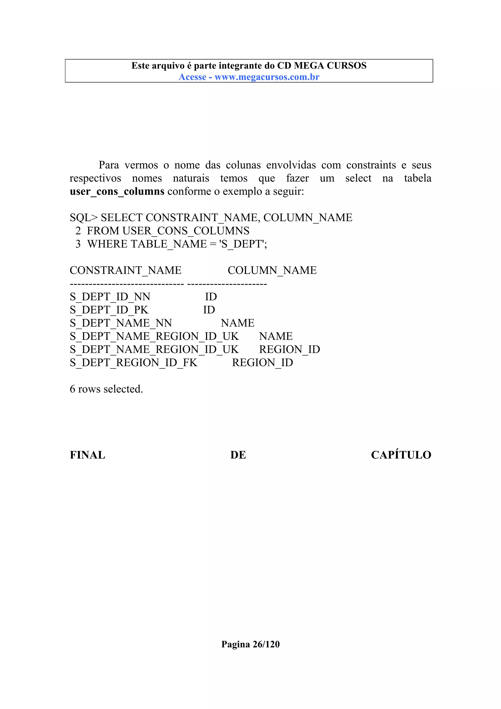 Este arquivo compõe a coletânea STC
Este arquivo é parte integrante do CD MEGA CURSOS
www.trabalheemcasaoverdadeiro.com.br
Acesse - www.megacursos.com.br

Para vermos o nome das colunas envolvidas com constraints e seus
respectivos nomes naturais temos que fazer um select na tabela
user_cons_columns conforme o exemplo a seguir:
SQL> SELECT CONSTRAINT_NAME, COLUMN_NAME
2 FROM USER_CONS_COLUMNS
3 WHERE TABLE_NAME = 'S_DEPT';
CONSTRAINT_NAME
COLUMN_NAME
------------------------------ --------------------S_DEPT_ID_NN
ID
S_DEPT_ID_PK
ID
S_DEPT_NAME_NN
NAME
S_DEPT_NAME_REGION_ID_UK
NAME
S_DEPT_NAME_REGION_ID_UK
REGION_ID
S_DEPT_REGION_ID_FK
REGION_ID
6 rows selected.

FINAL

DE

Pagina 26/120

CAPÍTULO

 