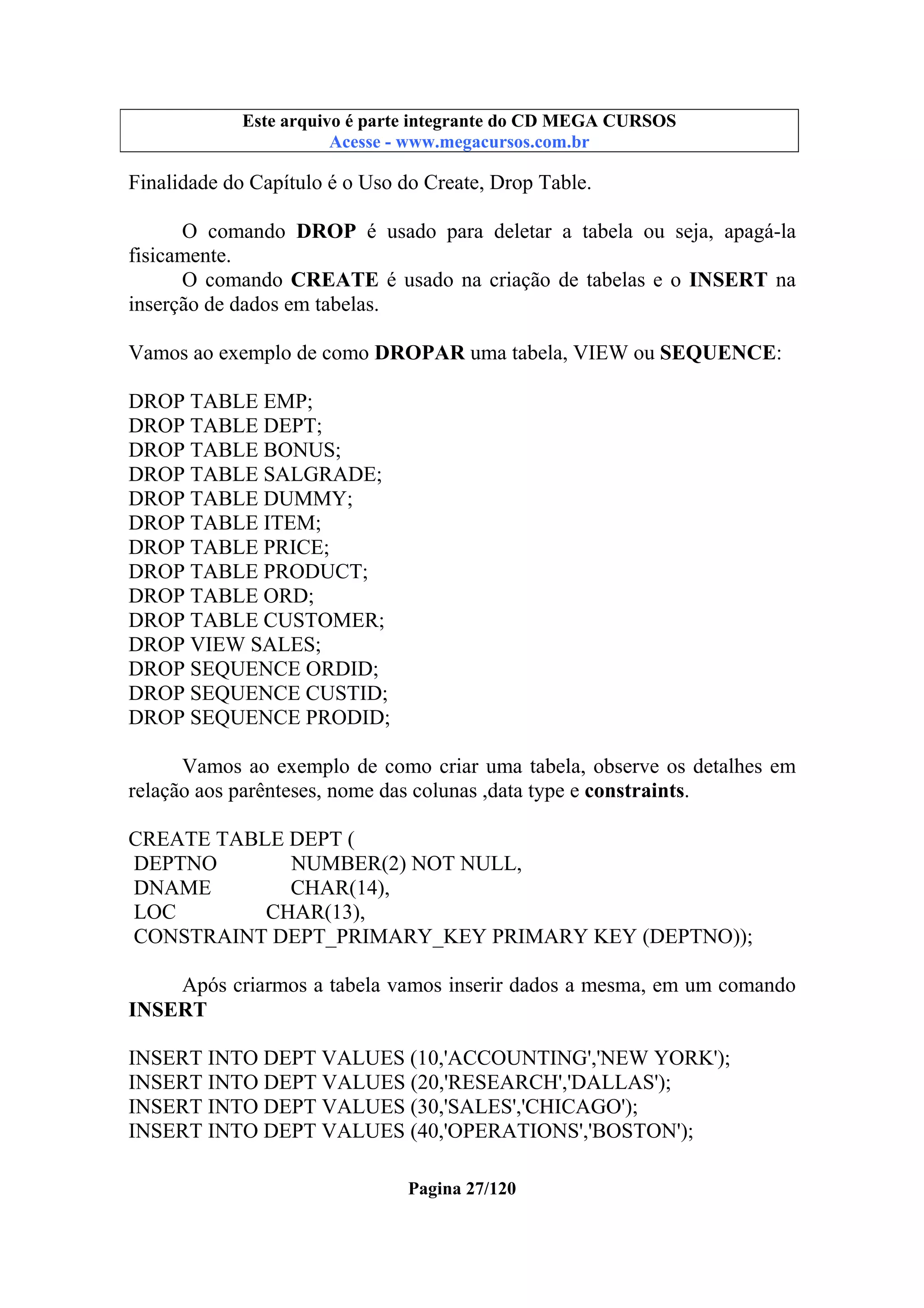 Este arquivo compõe a coletânea STC
Este arquivo é parte integrante do CD MEGA CURSOS
www.trabalheemcasaoverdadeiro.com.br
Acesse - www.megacursos.com.br

Finalidade do Capítulo é o Uso do Create, Drop Table.
O comando DROP é usado para deletar a tabela ou seja, apagá-la
fisicamente.
O comando CREATE é usado na criação de tabelas e o INSERT na
inserção de dados em tabelas.
Vamos ao exemplo de como DROPAR uma tabela, VIEW ou SEQUENCE:
DROP TABLE EMP;
DROP TABLE DEPT;
DROP TABLE BONUS;
DROP TABLE SALGRADE;
DROP TABLE DUMMY;
DROP TABLE ITEM;
DROP TABLE PRICE;
DROP TABLE PRODUCT;
DROP TABLE ORD;
DROP TABLE CUSTOMER;
DROP VIEW SALES;
DROP SEQUENCE ORDID;
DROP SEQUENCE CUSTID;
DROP SEQUENCE PRODID;
Vamos ao exemplo de como criar uma tabela, observe os detalhes em
relação aos parênteses, nome das colunas ,data type e constraints.
CREATE TABLE DEPT (
DEPTNO
NUMBER(2) NOT NULL,
DNAME
CHAR(14),
LOC
CHAR(13),
CONSTRAINT DEPT_PRIMARY_KEY PRIMARY KEY (DEPTNO));
Após criarmos a tabela vamos inserir dados a mesma, em um comando
INSERT
INSERT INTO DEPT VALUES (10,'ACCOUNTING','NEW YORK');
INSERT INTO DEPT VALUES (20,'RESEARCH','DALLAS');
INSERT INTO DEPT VALUES (30,'SALES','CHICAGO');
INSERT INTO DEPT VALUES (40,'OPERATIONS','BOSTON');
Pagina 27/120

 