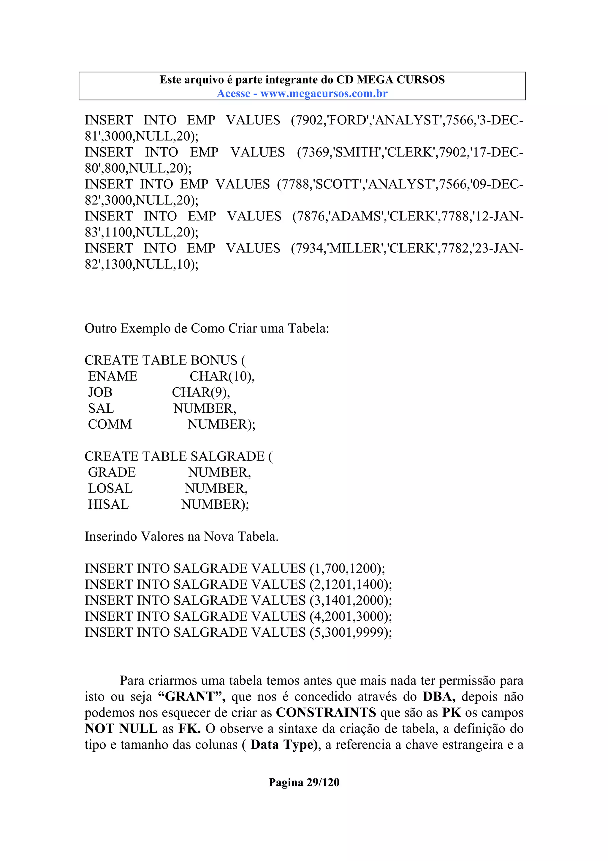 Este arquivo compõe a coletânea STC
Este arquivo é parte integrante do CD MEGA CURSOS
www.trabalheemcasaoverdadeiro.com.br
Acesse - www.megacursos.com.br

INSERT INTO EMP VALUES (7902,'FORD','ANALYST',7566,'3-DEC81',3000,NULL,20);
INSERT INTO EMP VALUES (7369,'SMITH','CLERK',7902,'17-DEC80',800,NULL,20);
INSERT INTO EMP VALUES (7788,'SCOTT','ANALYST',7566,'09-DEC82',3000,NULL,20);
INSERT INTO EMP VALUES (7876,'ADAMS','CLERK',7788,'12-JAN83',1100,NULL,20);
INSERT INTO EMP VALUES (7934,'MILLER','CLERK',7782,'23-JAN82',1300,NULL,10);

Outro Exemplo de Como Criar uma Tabela:
CREATE TABLE BONUS (
ENAME
CHAR(10),
JOB
CHAR(9),
SAL
NUMBER,
COMM
NUMBER);
CREATE TABLE SALGRADE (
GRADE
NUMBER,
LOSAL
NUMBER,
HISAL
NUMBER);
Inserindo Valores na Nova Tabela.
INSERT INTO SALGRADE VALUES (1,700,1200);
INSERT INTO SALGRADE VALUES (2,1201,1400);
INSERT INTO SALGRADE VALUES (3,1401,2000);
INSERT INTO SALGRADE VALUES (4,2001,3000);
INSERT INTO SALGRADE VALUES (5,3001,9999);

Para criarmos uma tabela temos antes que mais nada ter permissão para
isto ou seja “GRANT”, que nos é concedido através do DBA, depois não
podemos nos esquecer de criar as CONSTRAINTS que são as PK os campos
NOT NULL as FK. O observe a sintaxe da criação de tabela, a definição do
tipo e tamanho das colunas ( Data Type), a referencia a chave estrangeira e a
Pagina 29/120

 
