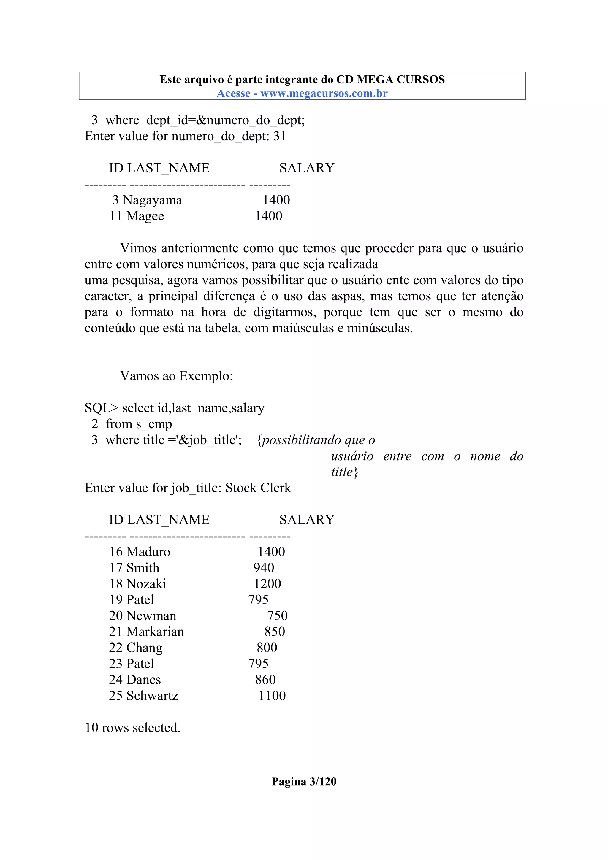 Este arquivo compõe a coletânea STC
Este arquivo é parte integrante do CD MEGA CURSOS
www.trabalheemcasaoverdadeiro.com.br
Acesse - www.megacursos.com.br

3 where dept_id=&numero_do_dept;
Enter value for numero_do_dept: 31
ID LAST_NAME
SALARY
--------- ------------------------- --------3 Nagayama
1400
11 Magee
1400
Vimos anteriormente como que temos que proceder para que o usuário
entre com valores numéricos, para que seja realizada
uma pesquisa, agora vamos possibilitar que o usuário ente com valores do tipo
caracter, a principal diferença é o uso das aspas, mas temos que ter atenção
para o formato na hora de digitarmos, porque tem que ser o mesmo do
conteúdo que está na tabela, com maiúsculas e minúsculas.

Vamos ao Exemplo:
SQL> select id,last_name,salary
2 from s_emp
3 where title ='&job_title'; {possibilitando que o
usuário entre com o nome do
title}
Enter value for job_title: Stock Clerk
ID LAST_NAME
SALARY
--------- ------------------------- --------16 Maduro
1400
17 Smith
940
18 Nozaki
1200
19 Patel
795
20 Newman
750
21 Markarian
850
22 Chang
800
23 Patel
795
24 Dancs
860
25 Schwartz
1100
10 rows selected.

Pagina 3/120

 