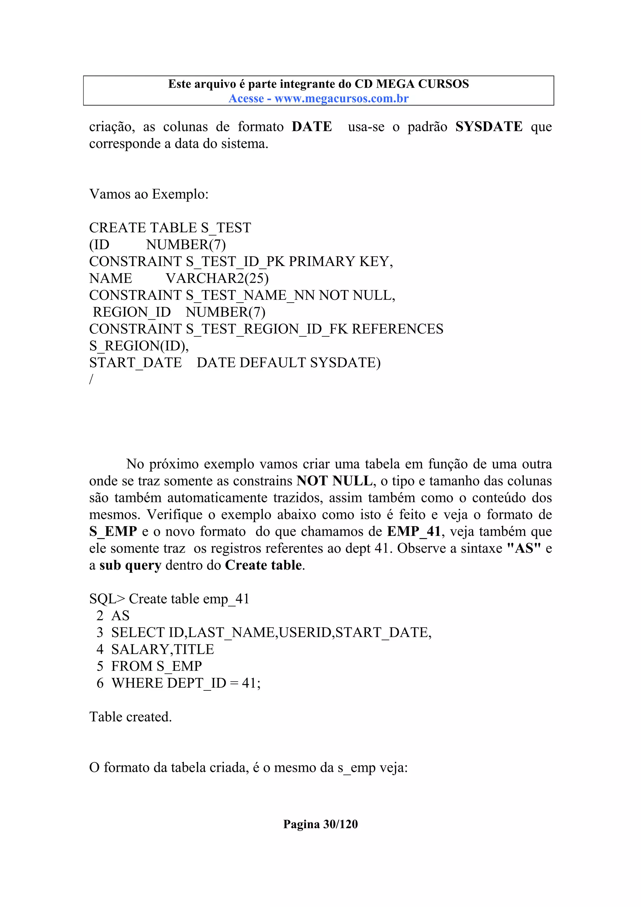 Este arquivo compõe a coletânea STC
Este arquivo é parte integrante do CD MEGA CURSOS
www.trabalheemcasaoverdadeiro.com.br
Acesse - www.megacursos.com.br

criação, as colunas de formato DATE
corresponde a data do sistema.

usa-se o padrão SYSDATE que

Vamos ao Exemplo:
CREATE TABLE S_TEST
(ID
NUMBER(7)
CONSTRAINT S_TEST_ID_PK PRIMARY KEY,
NAME
VARCHAR2(25)
CONSTRAINT S_TEST_NAME_NN NOT NULL,
REGION_ID NUMBER(7)
CONSTRAINT S_TEST_REGION_ID_FK REFERENCES
S_REGION(ID),
START_DATE DATE DEFAULT SYSDATE)
/

No próximo exemplo vamos criar uma tabela em função de uma outra
onde se traz somente as constrains NOT NULL, o tipo e tamanho das colunas
são também automaticamente trazidos, assim também como o conteúdo dos
mesmos. Verifique o exemplo abaixo como isto é feito e veja o formato de
S_EMP e o novo formato do que chamamos de EMP_41, veja também que
ele somente traz os registros referentes ao dept 41. Observe a sintaxe "AS" e
a sub query dentro do Create table.
SQL> Create table emp_41
2 AS
3 SELECT ID,LAST_NAME,USERID,START_DATE,
4 SALARY,TITLE
5 FROM S_EMP
6 WHERE DEPT_ID = 41;
Table created.

O formato da tabela criada, é o mesmo da s_emp veja:

Pagina 30/120

 