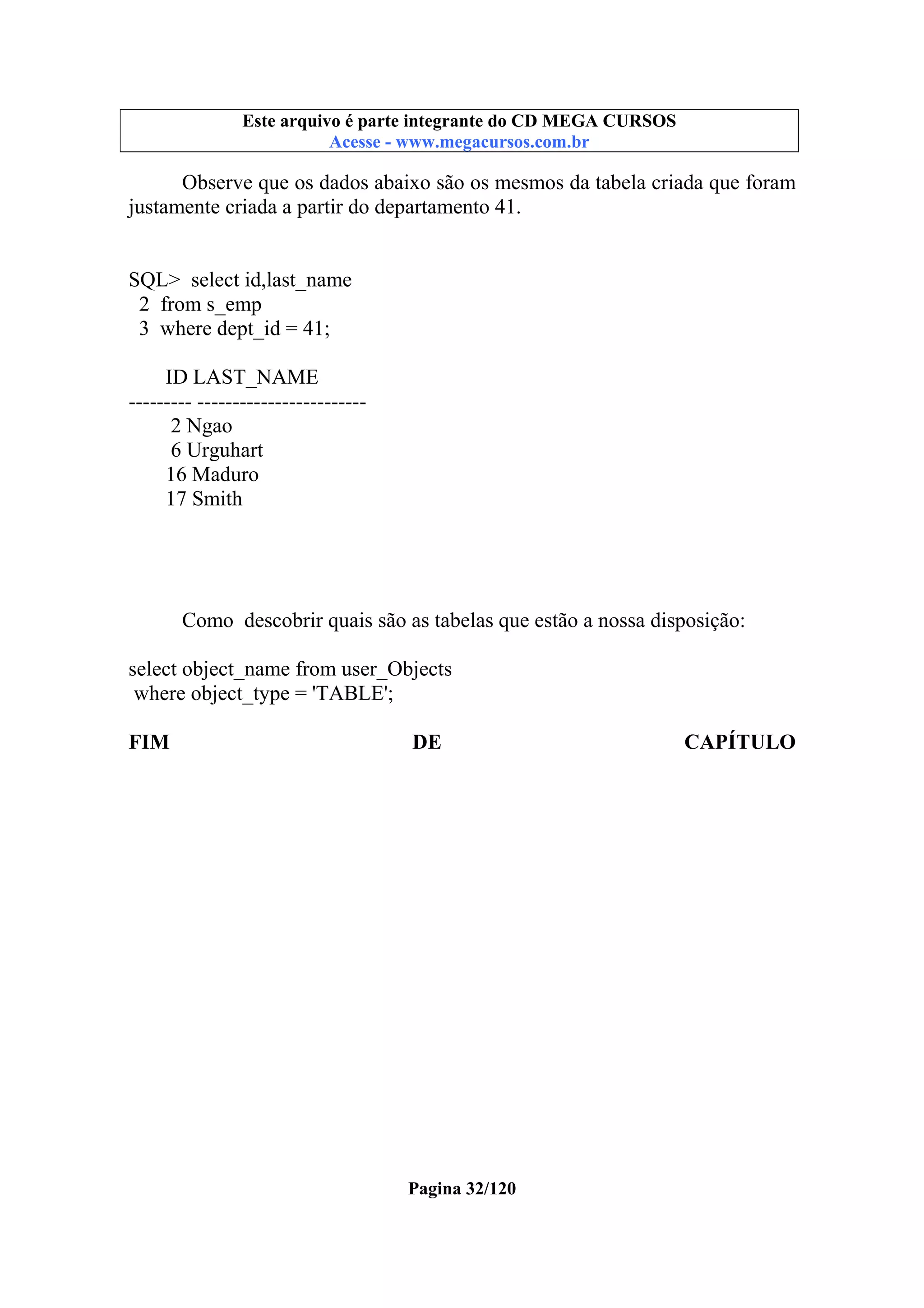 Este arquivo compõe a coletânea STC
Este arquivo é parte integrante do CD MEGA CURSOS
www.trabalheemcasaoverdadeiro.com.br
Acesse - www.megacursos.com.br

Observe que os dados abaixo são os mesmos da tabela criada que foram
justamente criada a partir do departamento 41.

SQL> select id,last_name
2 from s_emp
3 where dept_id = 41;
ID LAST_NAME
--------- -----------------------2 Ngao
6 Urguhart
16 Maduro
17 Smith

Como descobrir quais são as tabelas que estão a nossa disposição:
select object_name from user_Objects
where object_type = 'TABLE';
FIM

DE

Pagina 32/120

CAPÍTULO

 