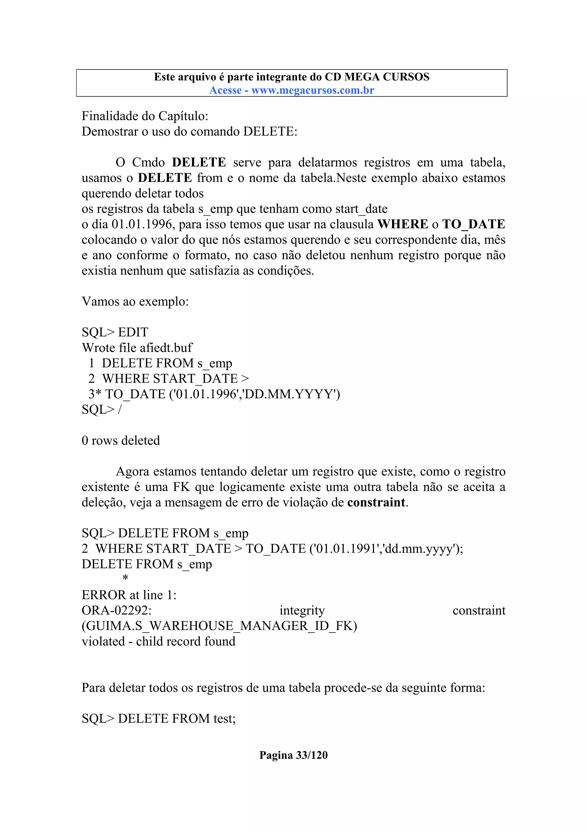 Este arquivo compõe a coletânea STC
Este arquivo é parte integrante do CD MEGA CURSOS
www.trabalheemcasaoverdadeiro.com.br
Acesse - www.megacursos.com.br

Finalidade do Capítulo:
Demostrar o uso do comando DELETE:
O Cmdo DELETE serve para delatarmos registros em uma tabela,
usamos o DELETE from e o nome da tabela.Neste exemplo abaixo estamos
querendo deletar todos
os registros da tabela s_emp que tenham como start_date
o dia 01.01.1996, para isso temos que usar na clausula WHERE o TO_DATE
colocando o valor do que nós estamos querendo e seu correspondente dia, mês
e ano conforme o formato, no caso não deletou nenhum registro porque não
existia nenhum que satisfazia as condições.
Vamos ao exemplo:
SQL> EDIT
Wrote file afiedt.buf
1 DELETE FROM s_emp
2 WHERE START_DATE >
3* TO_DATE ('01.01.1996','DD.MM.YYYY')
SQL> /
0 rows deleted
Agora estamos tentando deletar um registro que existe, como o registro
existente é uma FK que logicamente existe uma outra tabela não se aceita a
deleção, veja a mensagem de erro de violação de constraint.
SQL> DELETE FROM s_emp
2 WHERE START_DATE > TO_DATE ('01.01.1991','dd.mm.yyyy');
DELETE FROM s_emp
*
ERROR at line 1:
ORA-02292:
integrity
constraint
(GUIMA.S_WAREHOUSE_MANAGER_ID_FK)
violated - child record found

Para deletar todos os registros de uma tabela procede-se da seguinte forma:
SQL> DELETE FROM test;
Pagina 33/120

 