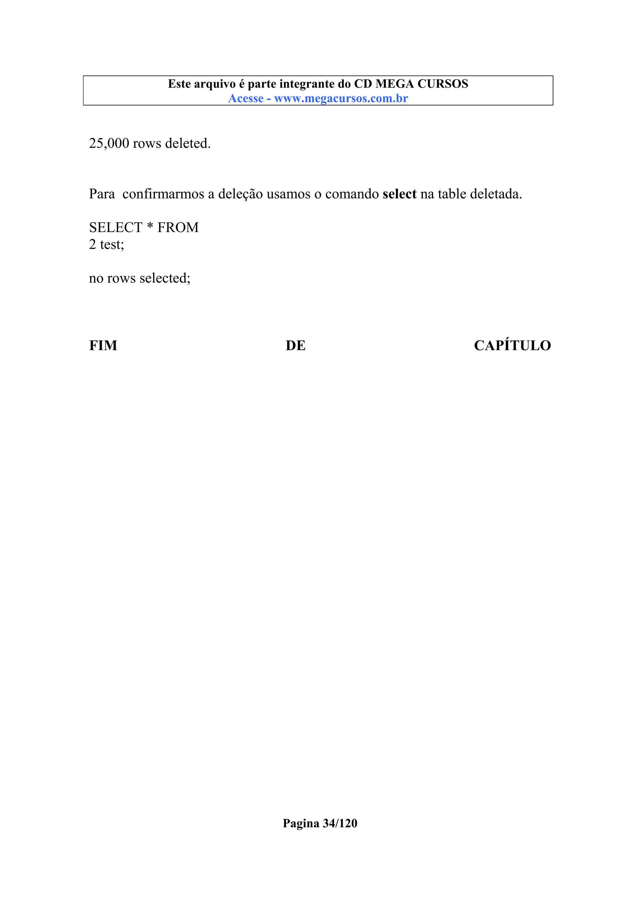 Este arquivo compõe a coletânea STC
Este arquivo é parte integrante do CD MEGA CURSOS
www.trabalheemcasaoverdadeiro.com.br
Acesse - www.megacursos.com.br

25,000 rows deleted.
Para confirmarmos a deleção usamos o comando select na table deletada.
SELECT * FROM
2 test;
no rows selected;

FIM

DE

Pagina 34/120

CAPÍTULO

 
