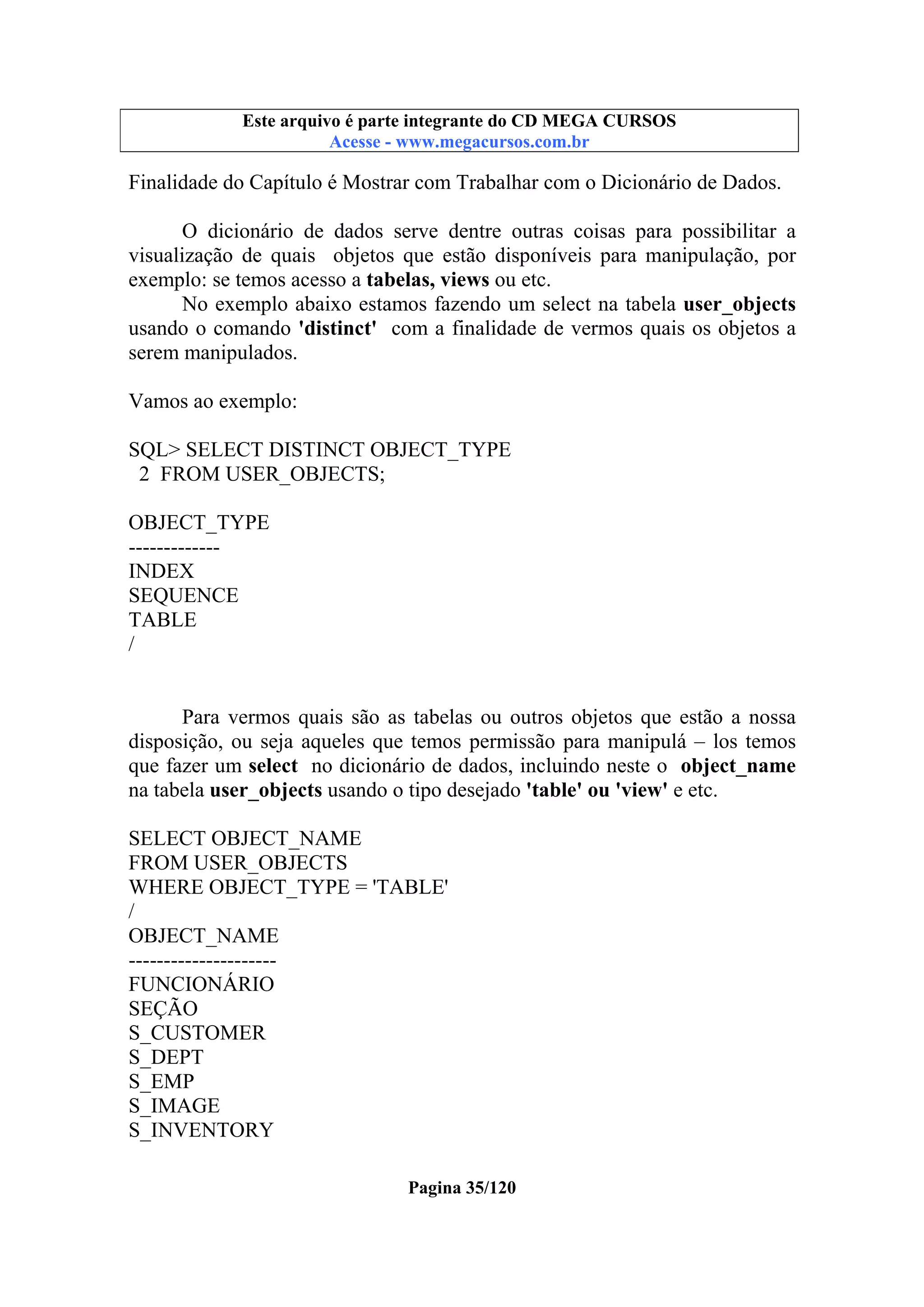 Este arquivo compõe a coletânea STC
Este arquivo é parte integrante do CD MEGA CURSOS
www.trabalheemcasaoverdadeiro.com.br
Acesse - www.megacursos.com.br

Finalidade do Capítulo é Mostrar com Trabalhar com o Dicionário de Dados.
O dicionário de dados serve dentre outras coisas para possibilitar a
visualização de quais objetos que estão disponíveis para manipulação, por
exemplo: se temos acesso a tabelas, views ou etc.
No exemplo abaixo estamos fazendo um select na tabela user_objects
usando o comando 'distinct' com a finalidade de vermos quais os objetos a
serem manipulados.
Vamos ao exemplo:
SQL> SELECT DISTINCT OBJECT_TYPE
2 FROM USER_OBJECTS;
OBJECT_TYPE
------------INDEX
SEQUENCE
TABLE
/

Para vermos quais são as tabelas ou outros objetos que estão a nossa
disposição, ou seja aqueles que temos permissão para manipulá – los temos
que fazer um select no dicionário de dados, incluindo neste o object_name
na tabela user_objects usando o tipo desejado 'table' ou 'view' e etc.
SELECT OBJECT_NAME
FROM USER_OBJECTS
WHERE OBJECT_TYPE = 'TABLE'
/
OBJECT_NAME
--------------------FUNCIONÁRIO
SEÇÃO
S_CUSTOMER
S_DEPT
S_EMP
S_IMAGE
S_INVENTORY
Pagina 35/120

 