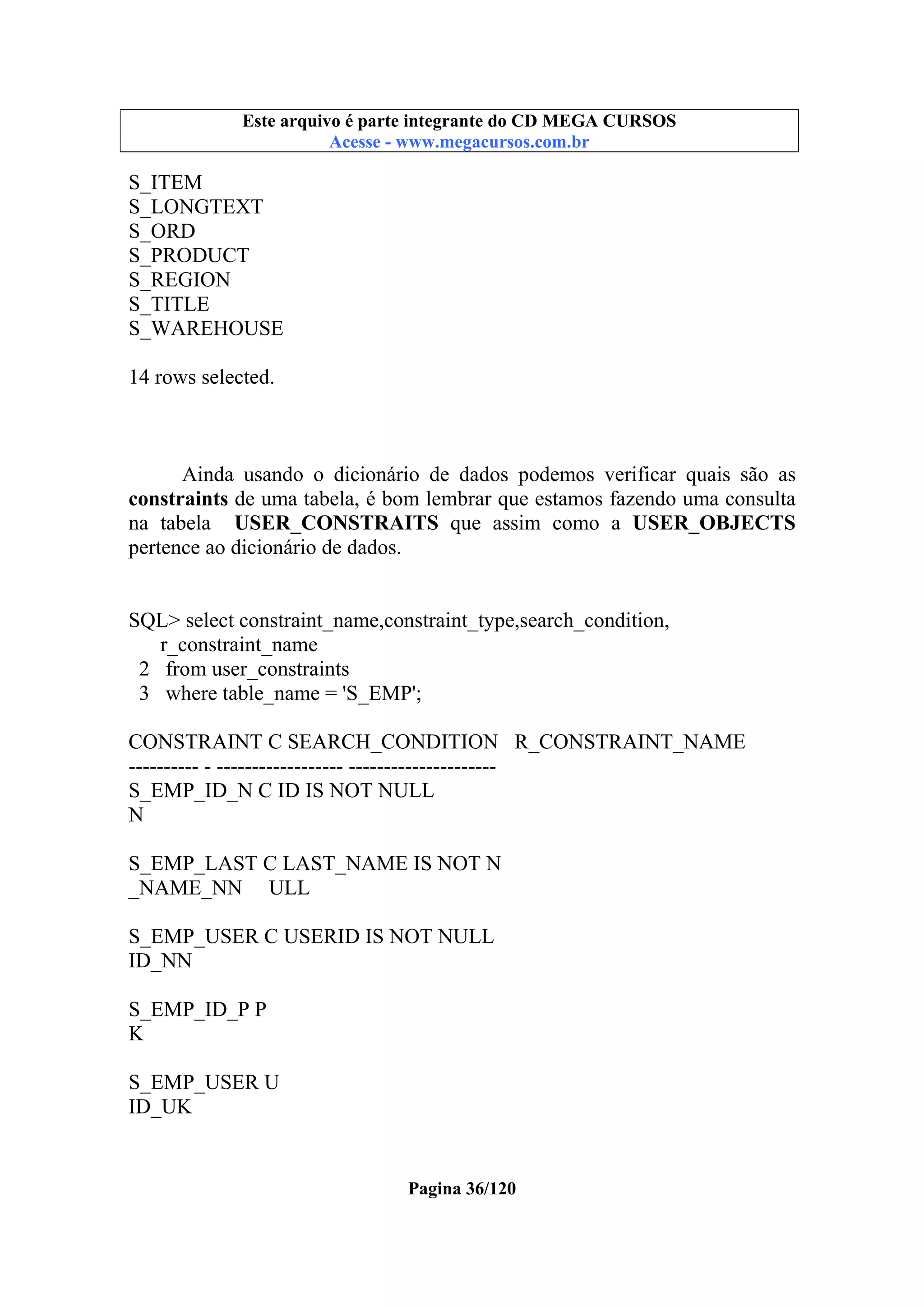 Este arquivo compõe a coletânea STC
Este arquivo é parte integrante do CD MEGA CURSOS
www.trabalheemcasaoverdadeiro.com.br
Acesse - www.megacursos.com.br

S_ITEM
S_LONGTEXT
S_ORD
S_PRODUCT
S_REGION
S_TITLE
S_WAREHOUSE
14 rows selected.

Ainda usando o dicionário de dados podemos verificar quais são as
constraints de uma tabela, é bom lembrar que estamos fazendo uma consulta
na tabela USER_CONSTRAITS que assim como a USER_OBJECTS
pertence ao dicionário de dados.

SQL> select constraint_name,constraint_type,search_condition,
r_constraint_name
2 from user_constraints
3 where table_name = 'S_EMP';
CONSTRAINT C SEARCH_CONDITION R_CONSTRAINT_NAME
---------- - ------------------ --------------------S_EMP_ID_N C ID IS NOT NULL
N
S_EMP_LAST C LAST_NAME IS NOT N
_NAME_NN ULL
S_EMP_USER C USERID IS NOT NULL
ID_NN
S_EMP_ID_P P
K
S_EMP_USER U
ID_UK

Pagina 36/120

 