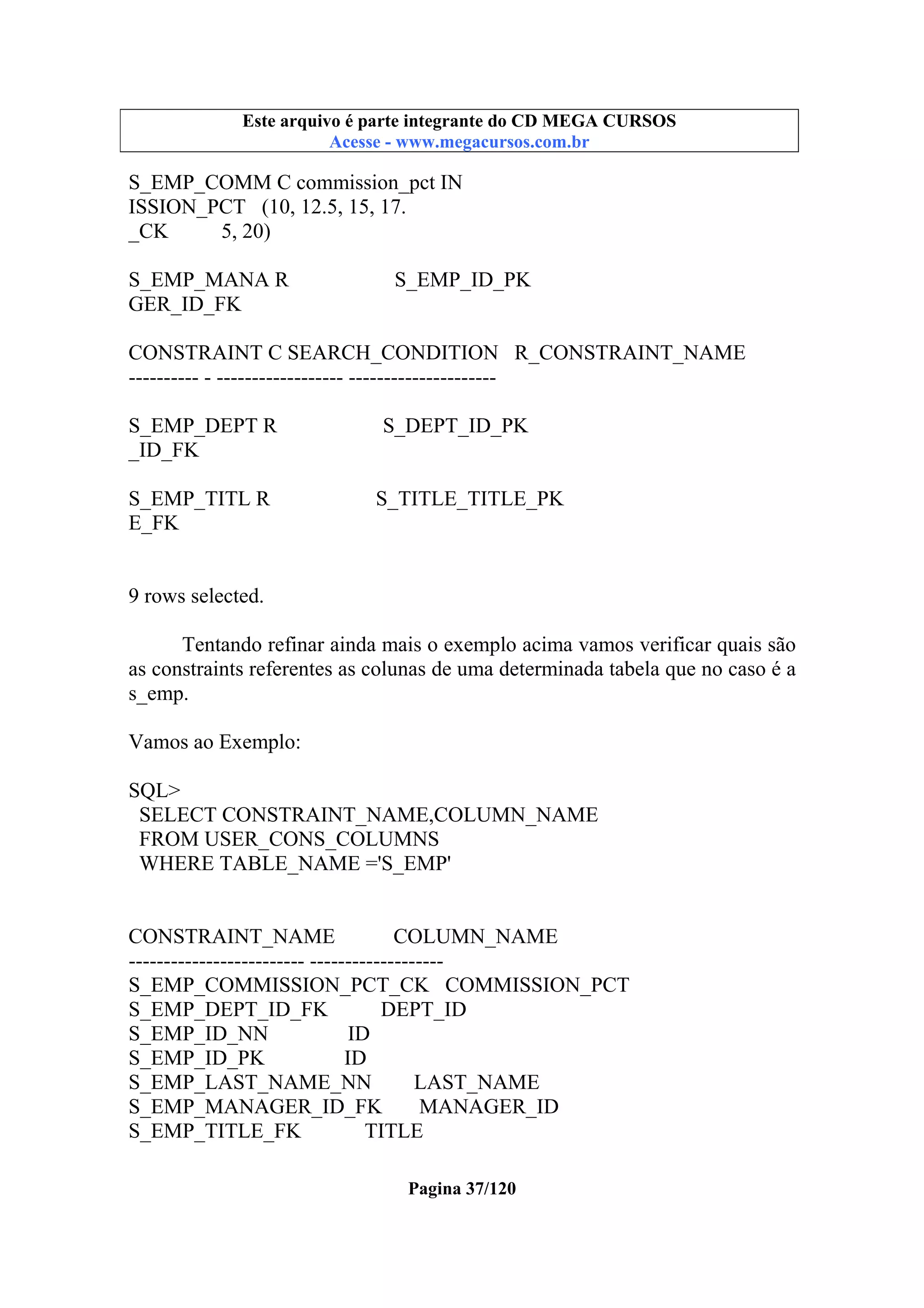 Este arquivo compõe a coletânea STC
Este arquivo é parte integrante do CD MEGA CURSOS
www.trabalheemcasaoverdadeiro.com.br
Acesse - www.megacursos.com.br

S_EMP_COMM C commission_pct IN
ISSION_PCT (10, 12.5, 15, 17.
_CK
5, 20)
S_EMP_MANA R
GER_ID_FK

S_EMP_ID_PK

CONSTRAINT C SEARCH_CONDITION R_CONSTRAINT_NAME
---------- - ------------------ --------------------S_EMP_DEPT R
_ID_FK
S_EMP_TITL R
E_FK

S_DEPT_ID_PK

S_TITLE_TITLE_PK

9 rows selected.
Tentando refinar ainda mais o exemplo acima vamos verificar quais são
as constraints referentes as colunas de uma determinada tabela que no caso é a
s_emp.
Vamos ao Exemplo:
SQL>
SELECT CONSTRAINT_NAME,COLUMN_NAME
FROM USER_CONS_COLUMNS
WHERE TABLE_NAME ='S_EMP'

CONSTRAINT_NAME
COLUMN_NAME
------------------------- ------------------S_EMP_COMMISSION_PCT_CK COMMISSION_PCT
S_EMP_DEPT_ID_FK
DEPT_ID
S_EMP_ID_NN
ID
S_EMP_ID_PK
ID
S_EMP_LAST_NAME_NN
LAST_NAME
S_EMP_MANAGER_ID_FK
MANAGER_ID
S_EMP_TITLE_FK
TITLE
Pagina 37/120

 